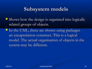12/07/15 44S.Sreenivasa Rao
Subsystem modelsSubsystem models
 Shows how the design is organised into logicallyShows how the design is organised into logically
related groups of objects.related groups of objects.
 In the UML, these are shown using packages -In the UML, these are shown using packages -
an encapsulation construct. This is a logicalan encapsulation construct. This is a logical
model. The actual organisation of objects in themodel. The actual organisation of objects in the
system may be different.system may be different.
 