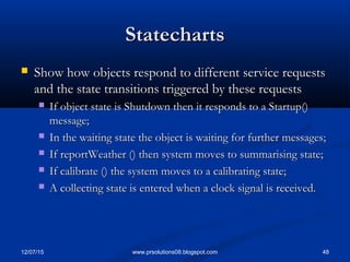 12/07/15 48www.prsolutions08.blogspot.com
StatechartsStatecharts
 Show how objects respond to different service requestsShow how objects respond to different service requests
and the state transitions triggered by these requestsand the state transitions triggered by these requests
 If object state is Shutdown then it responds to a Startup()If object state is Shutdown then it responds to a Startup()
message;message;
 In the waiting state the object is waiting for further messages;In the waiting state the object is waiting for further messages;
 If reportWeather () then system moves to summarising state;If reportWeather () then system moves to summarising state;
 If calibrate () the system moves to a calibrating state;If calibrate () the system moves to a calibrating state;
 A collecting state is entered when a clock signal is received.A collecting state is entered when a clock signal is received.
 