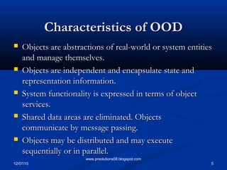 12/07/15 5
www.prsolutions08.blogspot.com
Characteristics of OODCharacteristics of OOD
 Objects are abstractions of real-world or system entitiesObjects are abstractions of real-world or system entities
and manage themselves.and manage themselves.
 Objects are independent and encapsulate state andObjects are independent and encapsulate state and
representation information.representation information.
 System functionality is expressed in terms of objectSystem functionality is expressed in terms of object
services.services.
 Shared data areas are eliminated. ObjectsShared data areas are eliminated. Objects
communicate by message passing.communicate by message passing.
 Objects may be distributed and may executeObjects may be distributed and may execute
sequentially or in parallel.sequentially or in parallel.
 