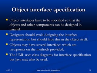 12/07/15 50www.prsolutions08.blogspot.com
Object interface specificationObject interface specification
 Object interfaces have to be specified so that theObject interfaces have to be specified so that the
objects and other components can be designed inobjects and other components can be designed in
parallel.parallel.
 Designers should avoid designing the interfaceDesigners should avoid designing the interface
representation but should hide this in the object itself.representation but should hide this in the object itself.
 Objects may have several interfaces which areObjects may have several interfaces which are
viewpoints on the methods provided.viewpoints on the methods provided.
 The UML uses class diagrams for interface specificationThe UML uses class diagrams for interface specification
but Java may also be used.but Java may also be used.
 
