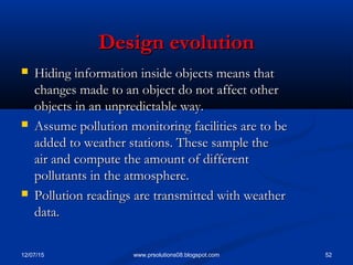 12/07/15 52www.prsolutions08.blogspot.com
Design evolutionDesign evolution
 Hiding information inside objects means thatHiding information inside objects means that
changes made to an object do not affect otherchanges made to an object do not affect other
objects in an unpredictable way.objects in an unpredictable way.
 Assume pollution monitoring facilities are to beAssume pollution monitoring facilities are to be
added to weather stations. These sample theadded to weather stations. These sample the
air and compute the amount of differentair and compute the amount of different
pollutants in the atmosphere.pollutants in the atmosphere.
 Pollution readings are transmitted with weatherPollution readings are transmitted with weather
data.data.
 