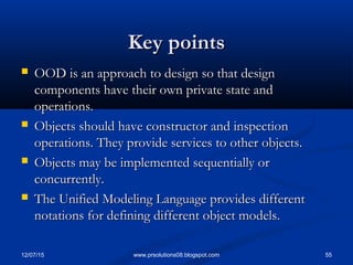 12/07/15 55www.prsolutions08.blogspot.com
 OOD is an approach to design so that designOOD is an approach to design so that design
components have their own private state andcomponents have their own private state and
operations.operations.
 Objects should have constructor and inspectionObjects should have constructor and inspection
operations. They provide services to other objects.operations. They provide services to other objects.
 Objects may be implemented sequentially orObjects may be implemented sequentially or
concurrently.concurrently.
 The Unified Modeling Language provides differentThe Unified Modeling Language provides different
notations for defining different object models.notations for defining different object models.
Key pointsKey points
 