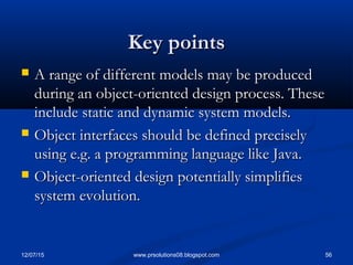 12/07/15 56www.prsolutions08.blogspot.com
Key pointsKey points
 A range of different models may be producedA range of different models may be produced
during an object-oriented design process. Theseduring an object-oriented design process. These
include static and dynamic system models.include static and dynamic system models.
 Object interfaces should be defined preciselyObject interfaces should be defined precisely
using e.g. a programming language like Java.using e.g. a programming language like Java.
 Object-oriented design potentially simplifiesObject-oriented design potentially simplifies
system evolution.system evolution.
 