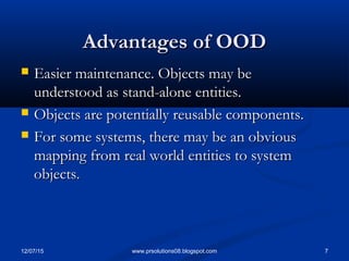 12/07/15 7www.prsolutions08.blogspot.com
Advantages of OODAdvantages of OOD
 Easier maintenance. Objects may beEasier maintenance. Objects may be
understood as stand-alone entities.understood as stand-alone entities.
 Objects are potentially reusable components.Objects are potentially reusable components.
 For some systems, there may be an obviousFor some systems, there may be an obvious
mapping from real world entities to systemmapping from real world entities to system
objects.objects.
 