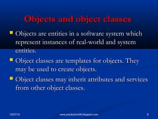 12/07/15 8www.prsolutions08.blogspot.com
Objects and object classesObjects and object classes
 Objects are entities in a software system whichObjects are entities in a software system which
represent instances of real-world and systemrepresent instances of real-world and system
entities.entities.
 Object classes are templates for objects. TheyObject classes are templates for objects. They
may be used to create objects.may be used to create objects.
 Object classes may inherit attributes and servicesObject classes may inherit attributes and services
from other object classes.from other object classes.
 