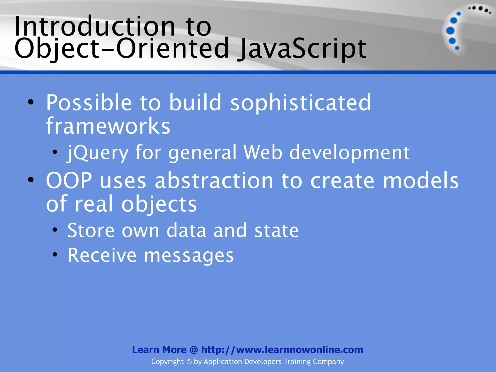 Introduction to Object-Oriented JavaScript • Possible to build sophisticated frameworks • jQuery for general Web development • OOP uses abstraction to create models of real objects • Store own data and state • Receive messages Learn More @ http://www.learnnowonline.com Copyright © by Application Developers Training Company 