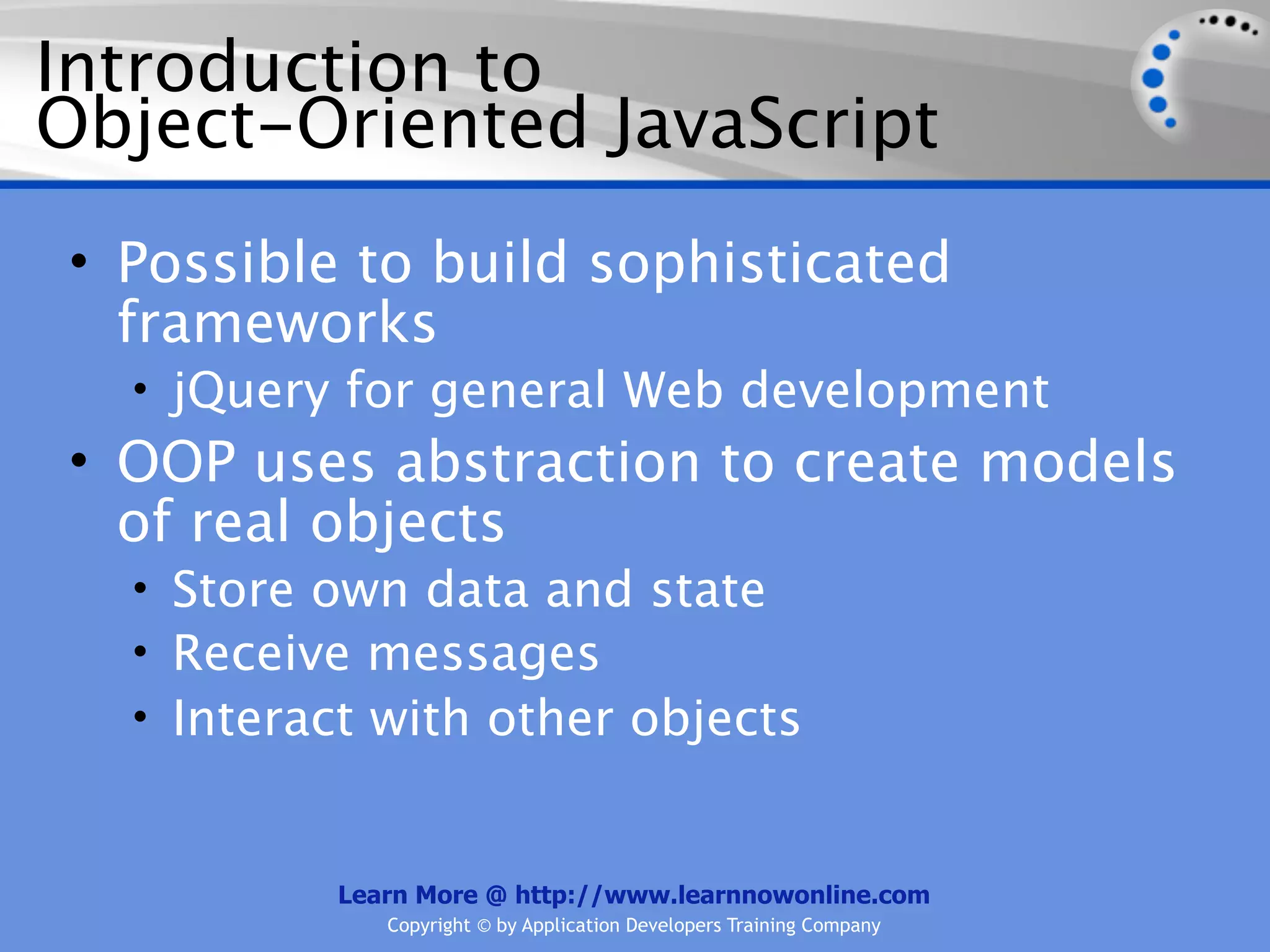 Introduction to Object-Oriented JavaScript • Possible to build sophisticated frameworks • jQuery for general Web development • OOP uses abstraction to create models of real objects • Store own data and state • Receive messages • Interact with other objects Learn More @ http://www.learnnowonline.com Copyright © by Application Developers Training Company 