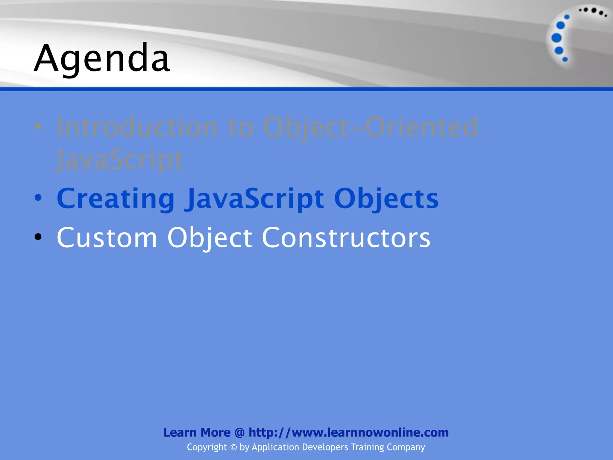 Agenda • Introduction to Object-Oriented JavaScript • Creating JavaScript Objects • Custom Object Constructors Learn More @ http://www.learnnowonline.com Copyright © by Application Developers Training Company 