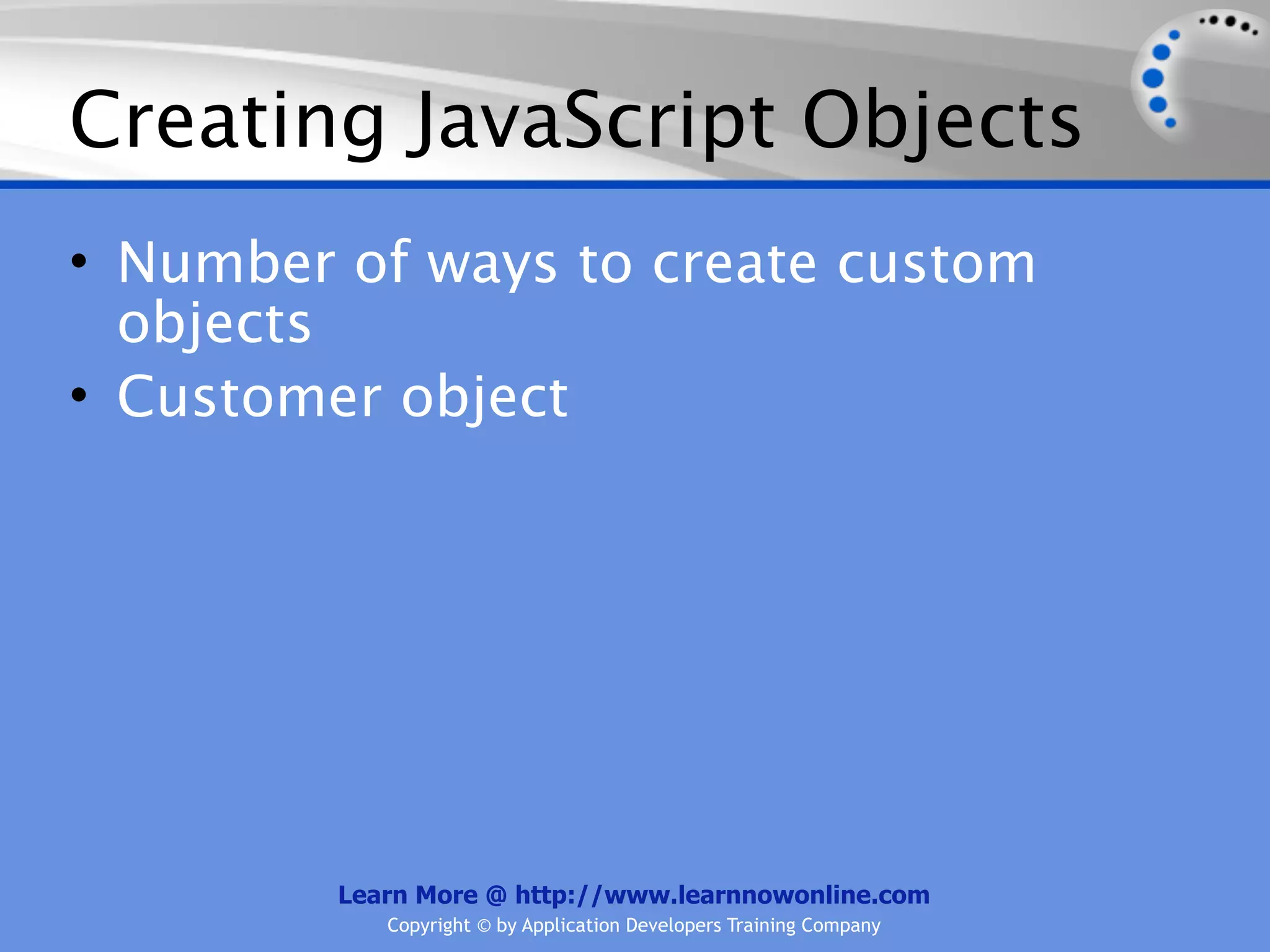 Creating JavaScript Objects • Number of ways to create custom objects • Customer object Learn More @ http://www.learnnowonline.com Copyright © by Application Developers Training Company 