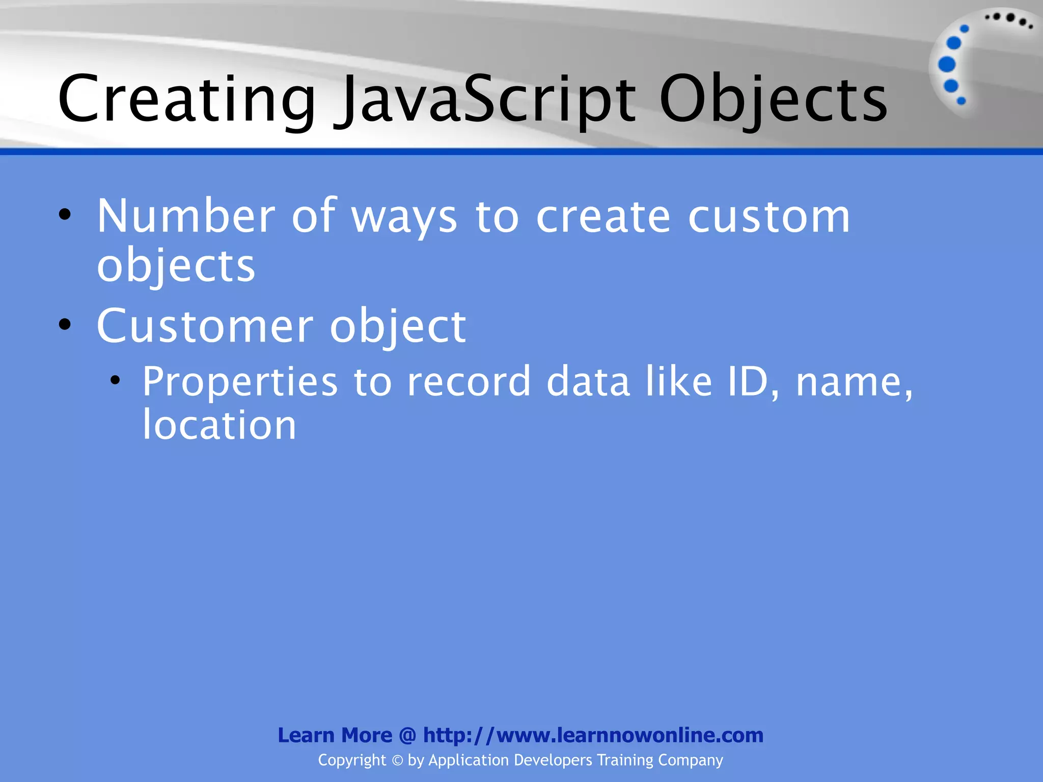Creating JavaScript Objects • Number of ways to create custom objects • Customer object • Properties to record data like ID, name, location Learn More @ http://www.learnnowonline.com Copyright © by Application Developers Training Company 