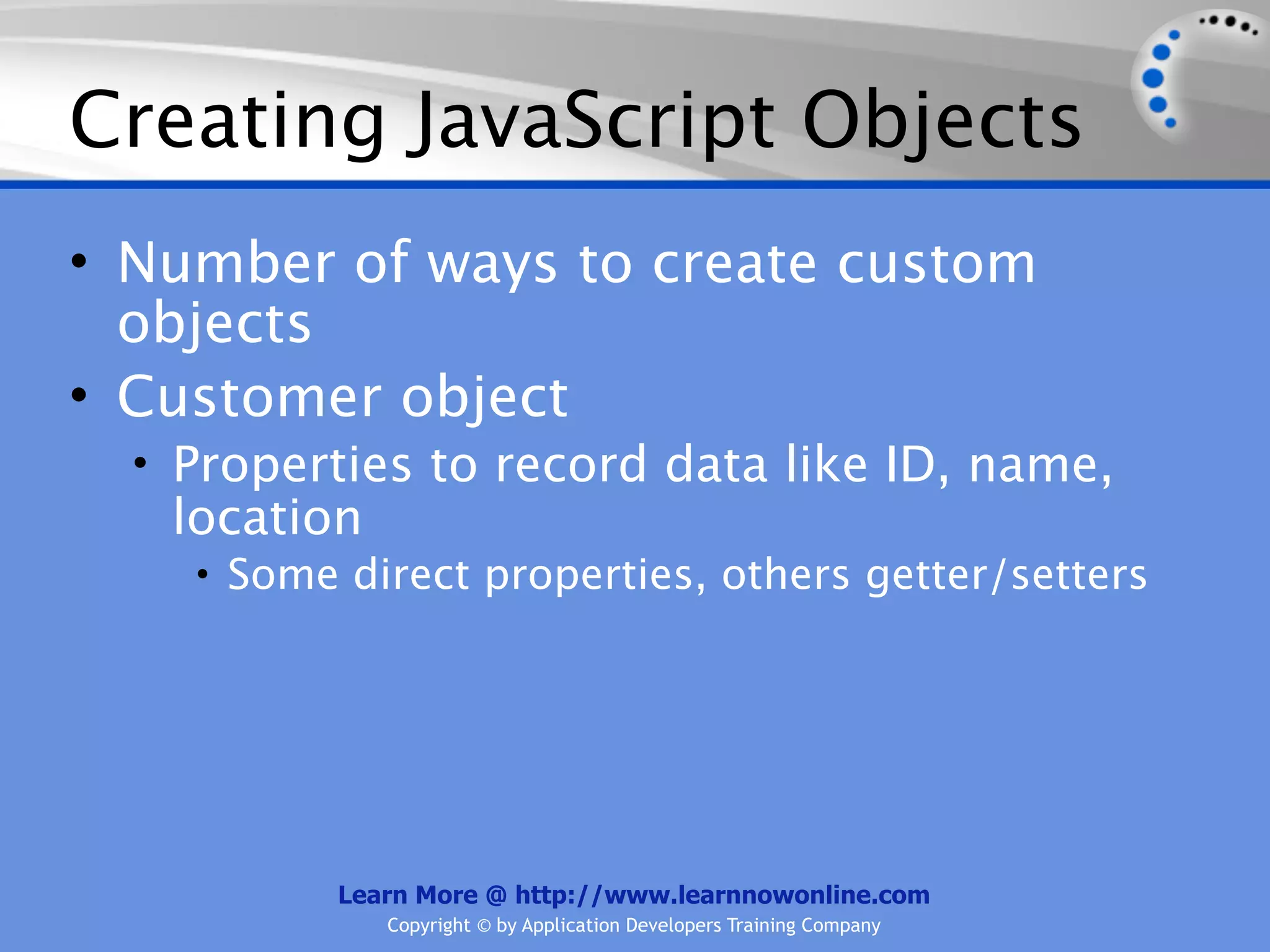 Creating JavaScript Objects • Number of ways to create custom objects • Customer object • Properties to record data like ID, name, location • Some direct properties, others getter/setters Learn More @ http://www.learnnowonline.com Copyright © by Application Developers Training Company 