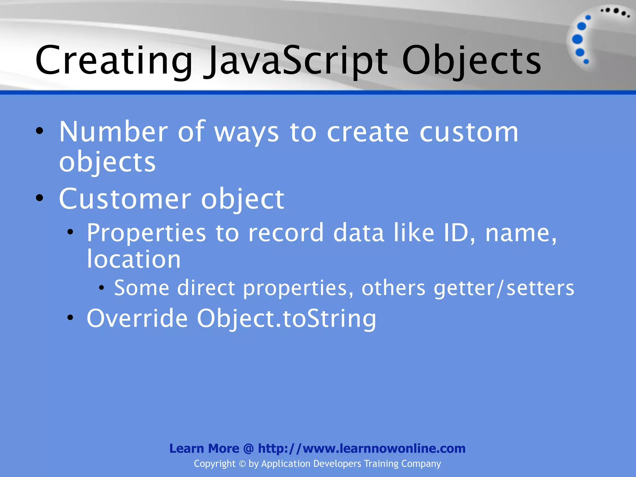 Creating JavaScript Objects • Number of ways to create custom objects • Customer object • Properties to record data like ID, name, location • Some direct properties, others getter/setters • Override Object.toString Learn More @ http://www.learnnowonline.com Copyright © by Application Developers Training Company 