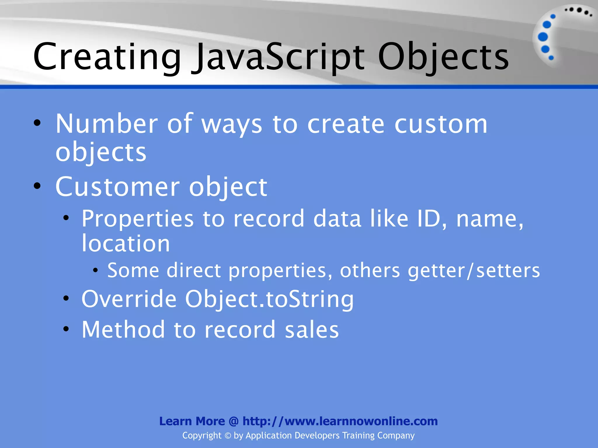 Creating JavaScript Objects • Number of ways to create custom objects • Customer object • Properties to record data like ID, name, location • Some direct properties, others getter/setters • Override Object.toString • Method to record sales Learn More @ http://www.learnnowonline.com Copyright © by Application Developers Training Company 
