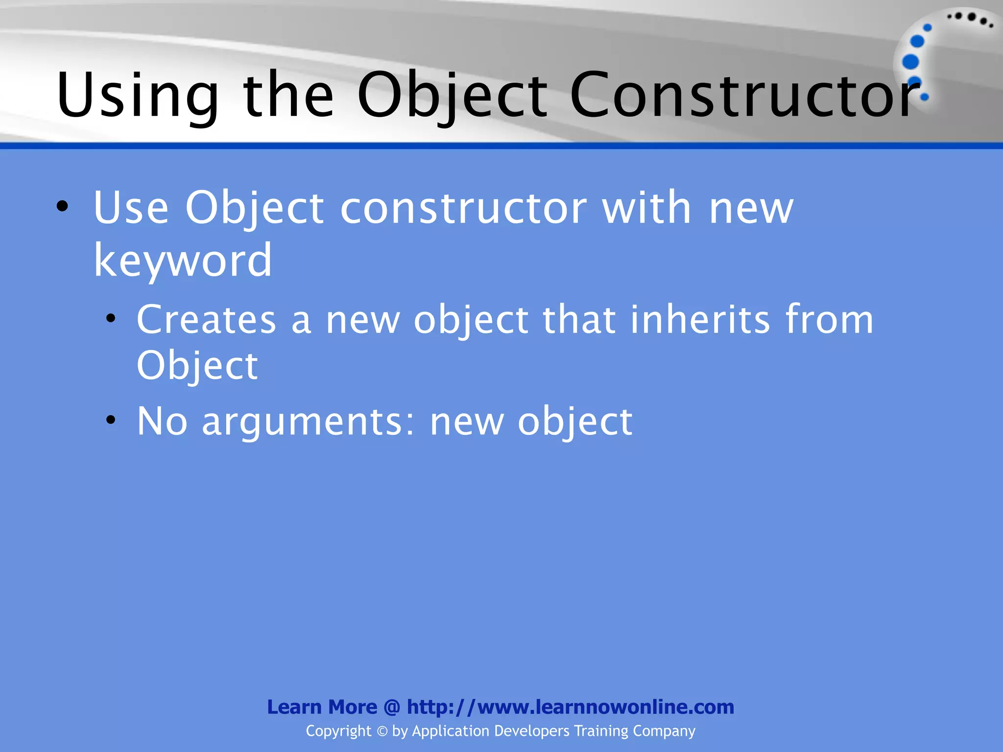 Using the Object Constructor • Use Object constructor with new keyword • Creates a new object that inherits from Object • No arguments: new object Learn More @ http://www.learnnowonline.com Copyright © by Application Developers Training Company 