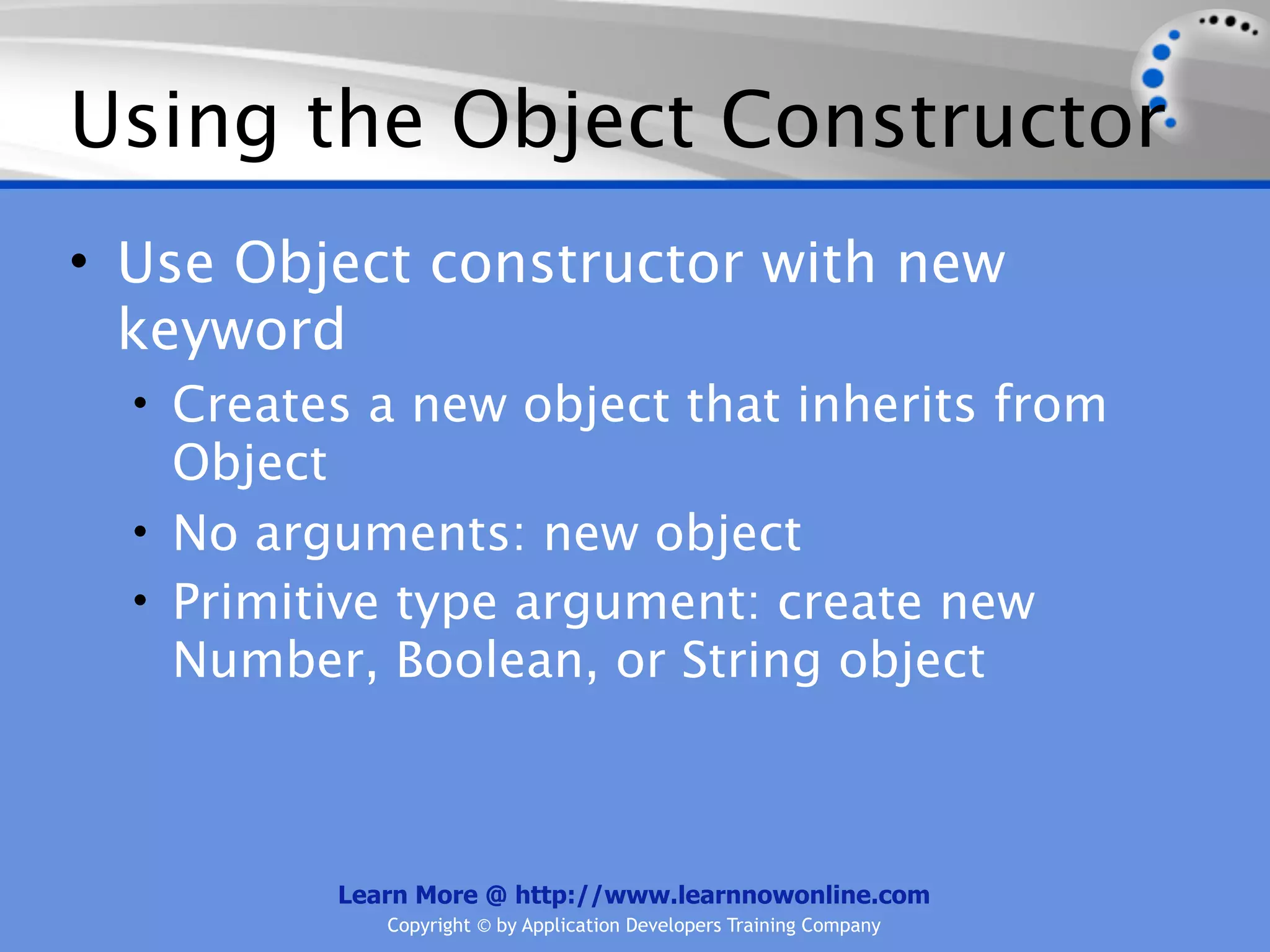 Using the Object Constructor • Use Object constructor with new keyword • Creates a new object that inherits from Object • No arguments: new object • Primitive type argument: create new Number, Boolean, or String object Learn More @ http://www.learnnowonline.com Copyright © by Application Developers Training Company 