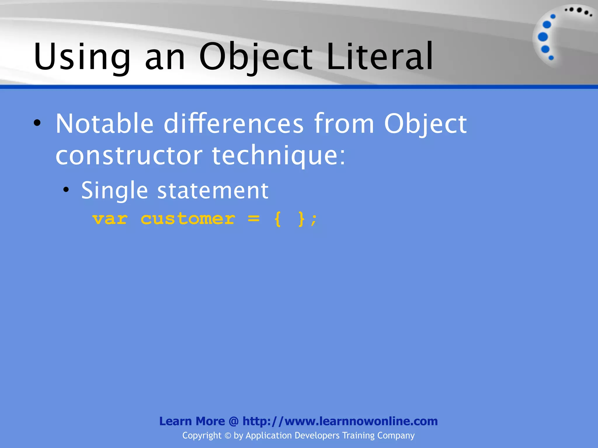 Using an Object Literal • Notable differences from Object constructor technique: • Single statement var customer = { }; Learn More @ http://www.learnnowonline.com Copyright © by Application Developers Training Company 