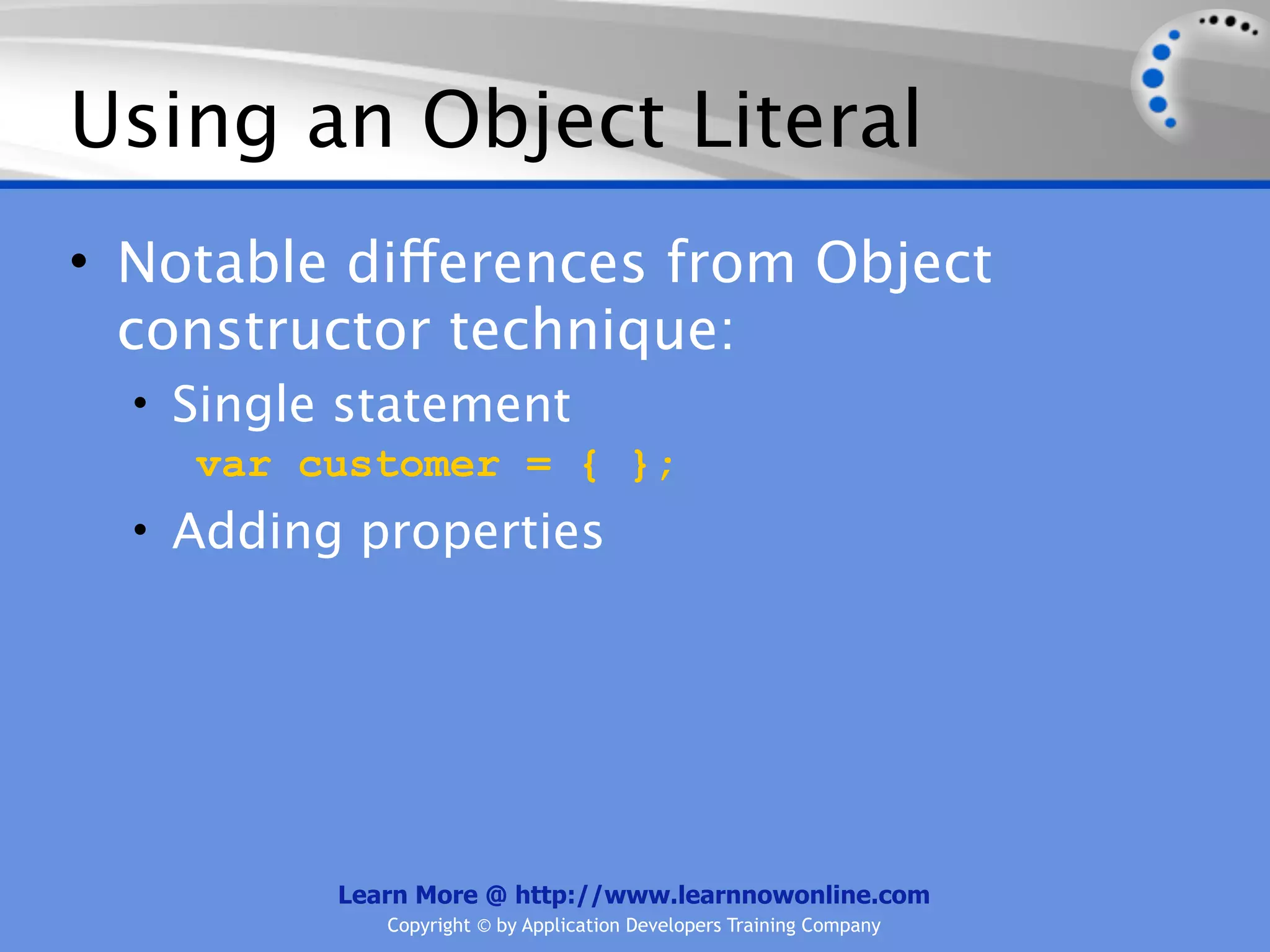 Using an Object Literal • Notable differences from Object constructor technique: • Single statement var customer = { }; • Adding properties Learn More @ http://www.learnnowonline.com Copyright © by Application Developers Training Company 