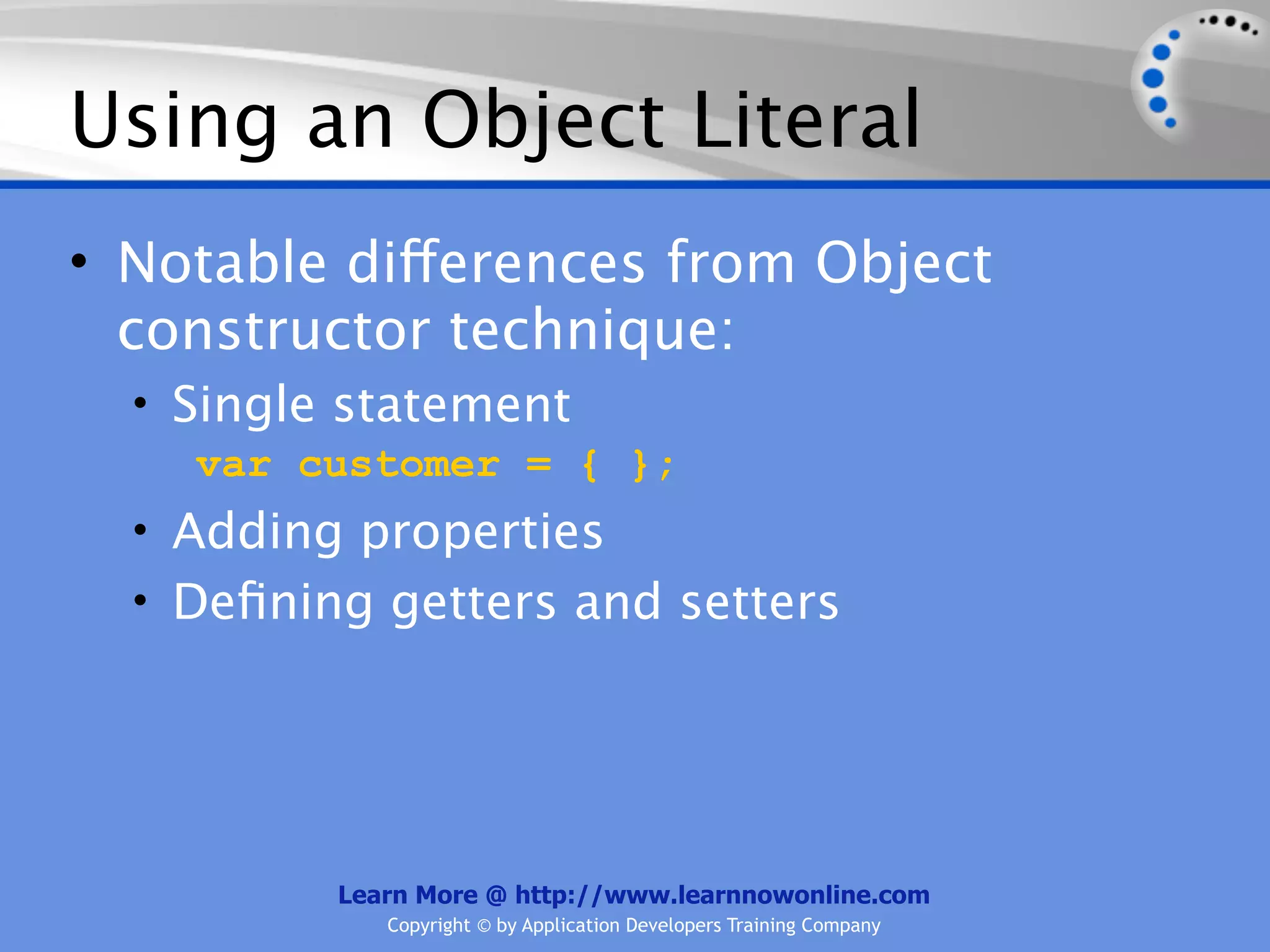 Using an Object Literal • Notable differences from Object constructor technique: • Single statement var customer = { }; • Adding properties • Deﬁning getters and setters Learn More @ http://www.learnnowonline.com Copyright © by Application Developers Training Company 
