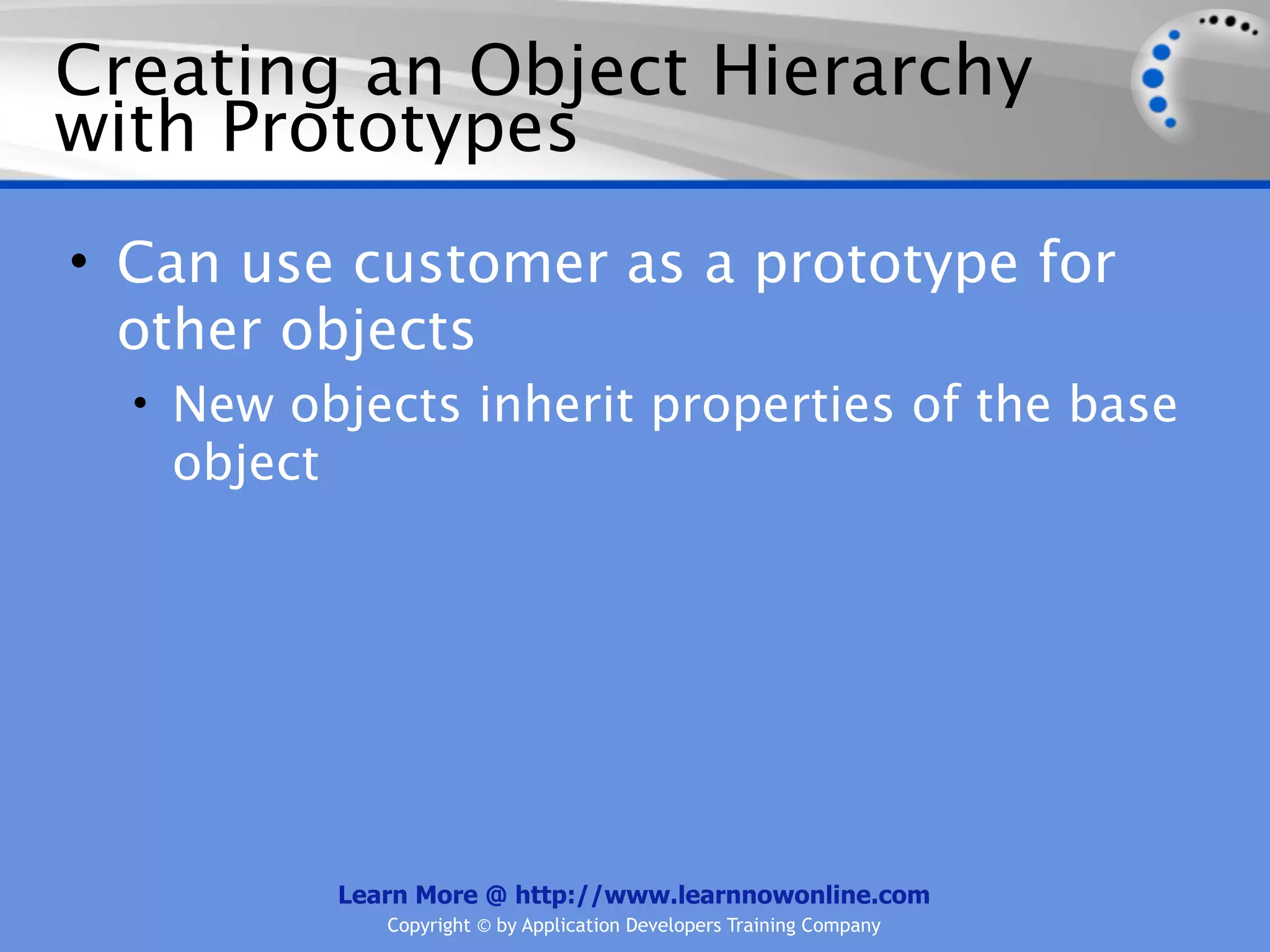 Creating an Object Hierarchy with Prototypes • Can use customer as a prototype for other objects • New objects inherit properties of the base object Learn More @ http://www.learnnowonline.com Copyright © by Application Developers Training Company 