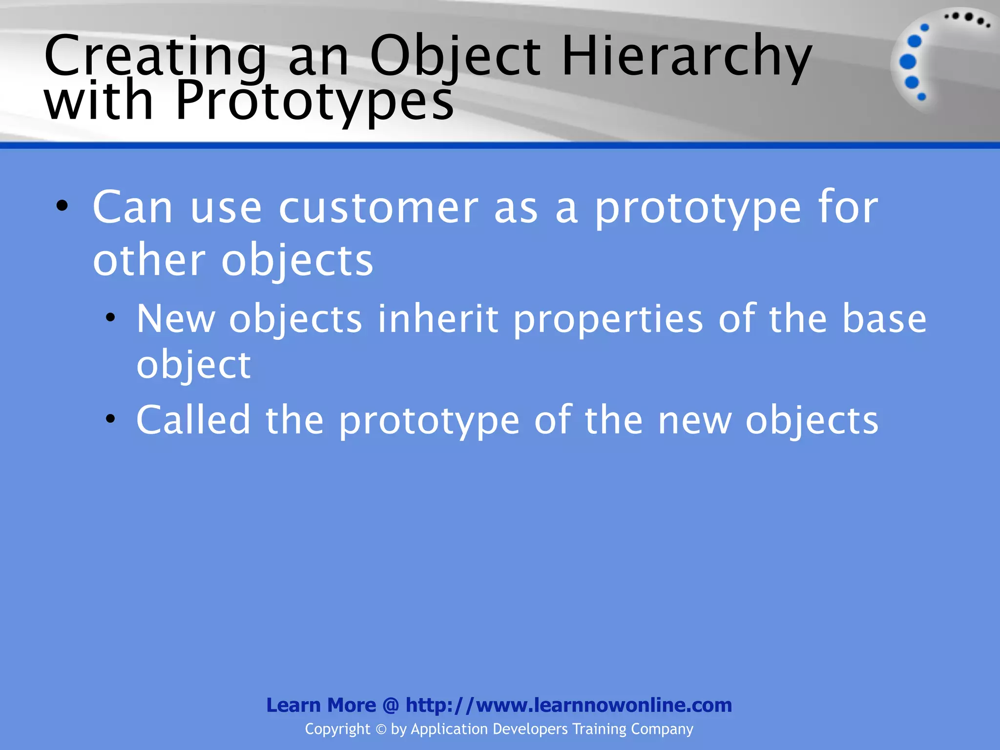 Creating an Object Hierarchy with Prototypes • Can use customer as a prototype for other objects • New objects inherit properties of the base object • Called the prototype of the new objects Learn More @ http://www.learnnowonline.com Copyright © by Application Developers Training Company 