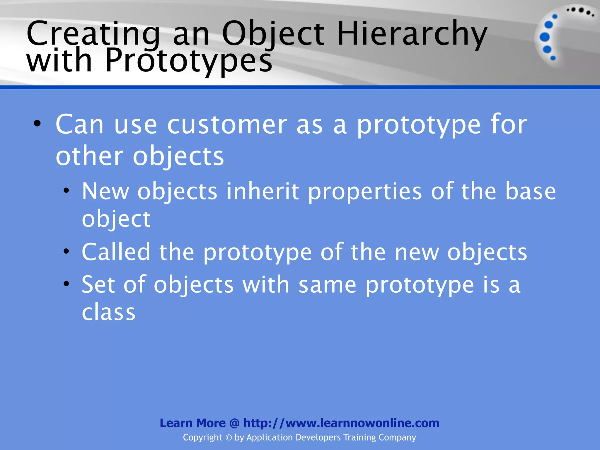 Creating an Object Hierarchy with Prototypes • Can use customer as a prototype for other objects • New objects inherit properties of the base object • Called the prototype of the new objects • Set of objects with same prototype is a class Learn More @ http://www.learnnowonline.com Copyright © by Application Developers Training Company 