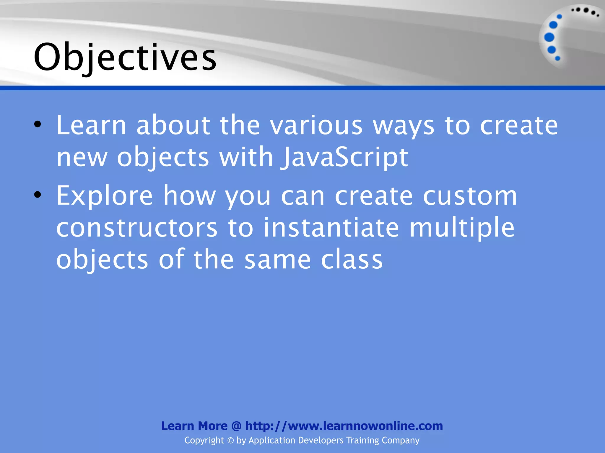 Objectives • Learn about the various ways to create new objects with JavaScript • Explore how you can create custom constructors to instantiate multiple objects of the same class Learn More @ http://www.learnnowonline.com Copyright © by Application Developers Training Company 