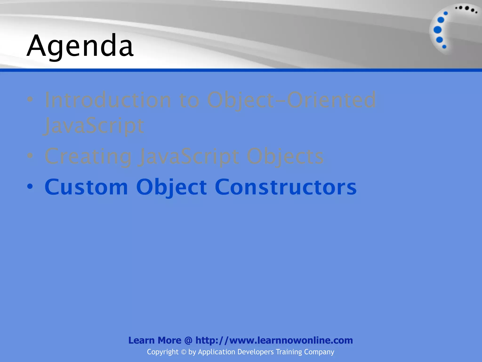 Agenda • Introduction to Object-Oriented JavaScript • Creating JavaScript Objects • Custom Object Constructors Learn More @ http://www.learnnowonline.com Copyright © by Application Developers Training Company 