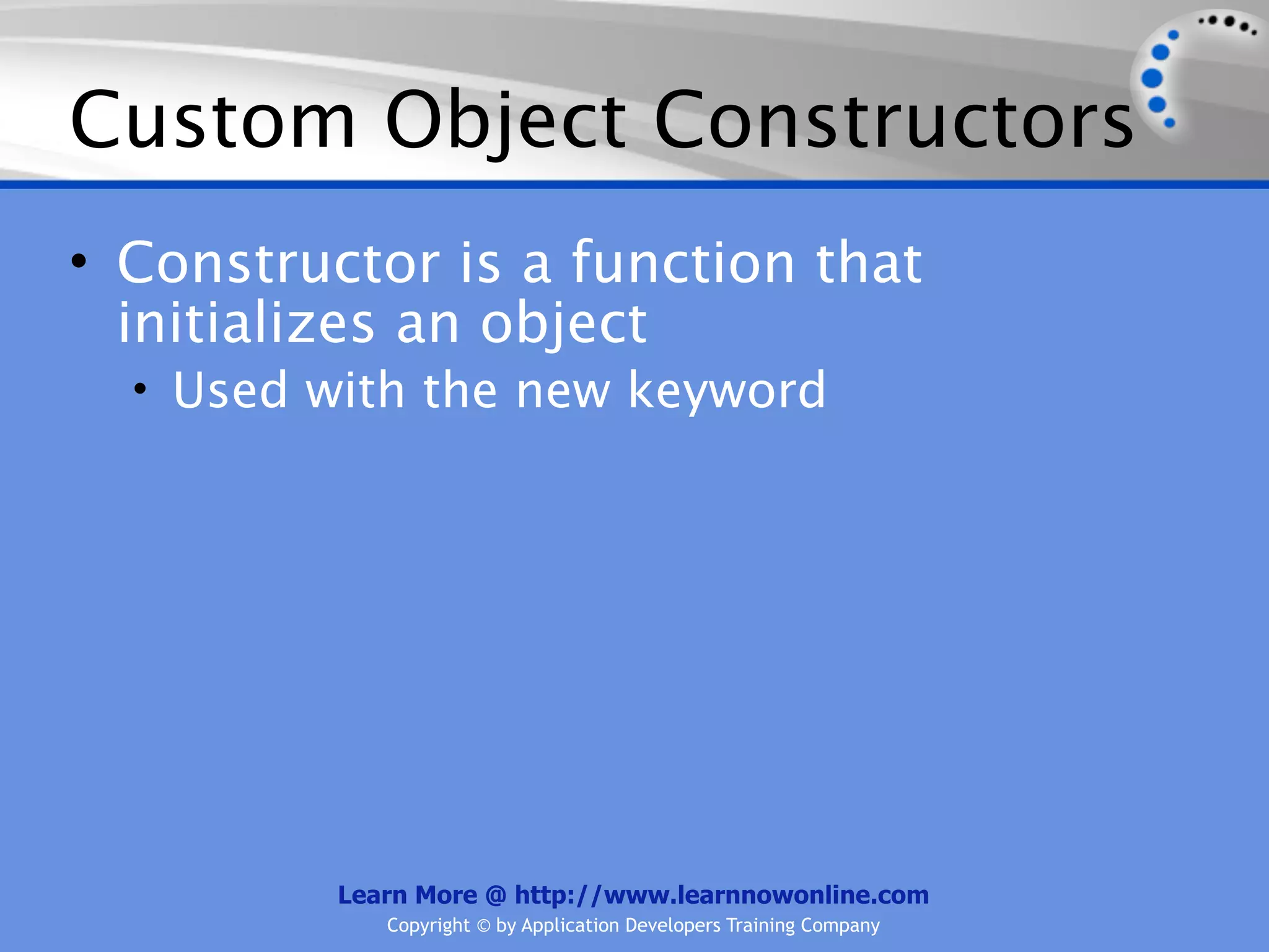Custom Object Constructors • Constructor is a function that initializes an object • Used with the new keyword Learn More @ http://www.learnnowonline.com Copyright © by Application Developers Training Company 