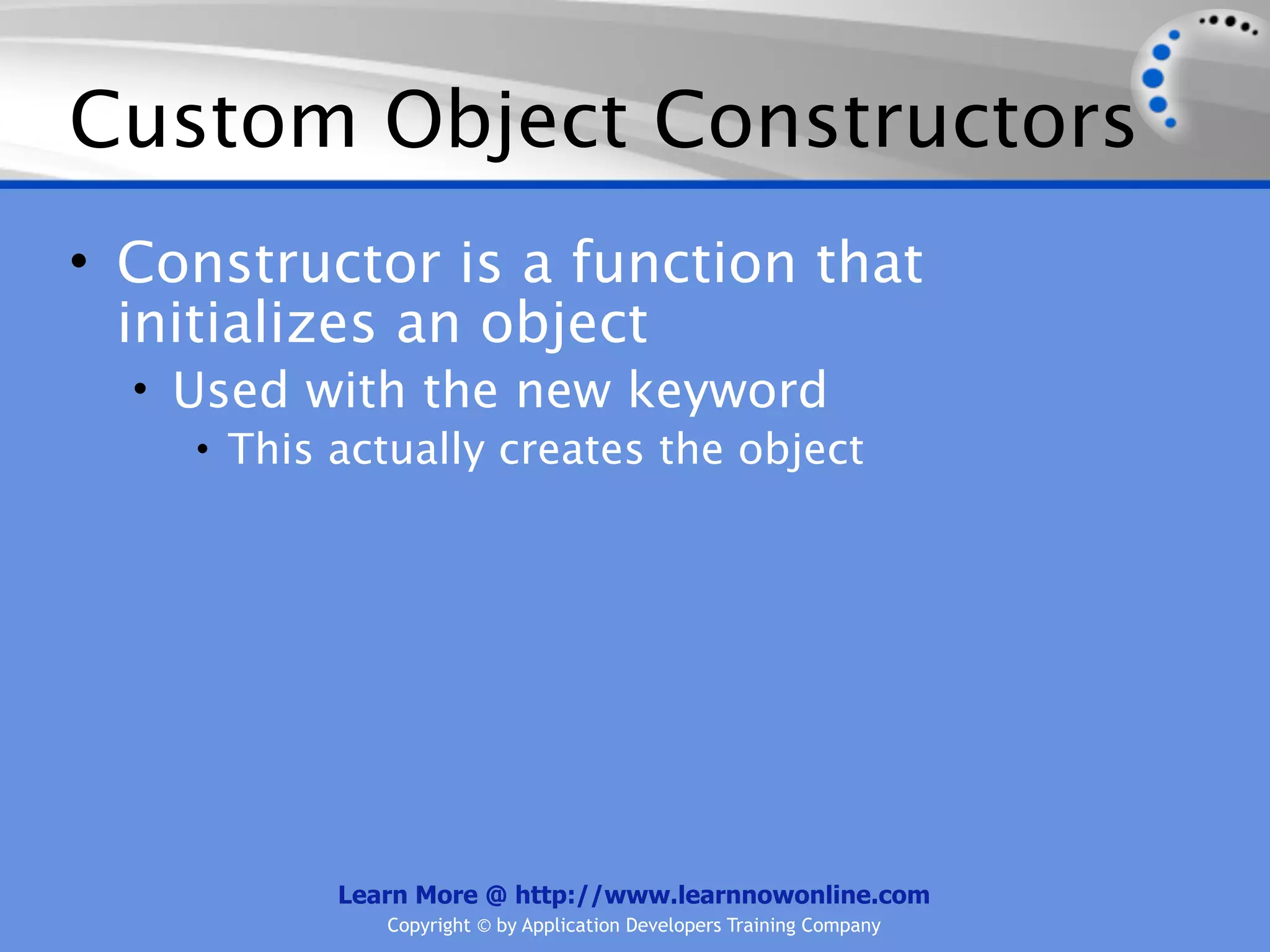 Custom Object Constructors • Constructor is a function that initializes an object • Used with the new keyword • This actually creates the object Learn More @ http://www.learnnowonline.com Copyright © by Application Developers Training Company 