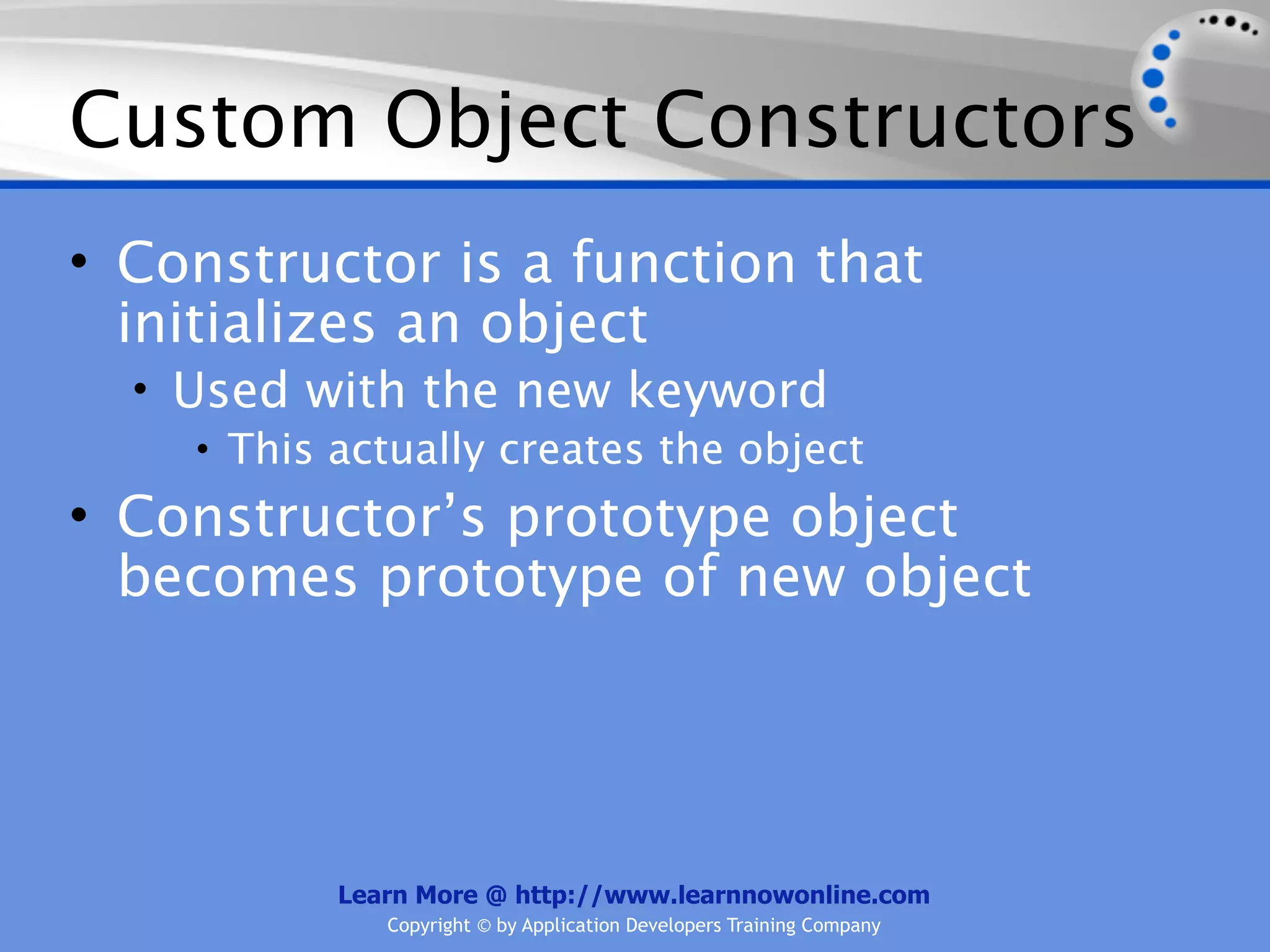 Custom Object Constructors • Constructor is a function that initializes an object • Used with the new keyword • This actually creates the object • Constructor’s prototype object becomes prototype of new object Learn More @ http://www.learnnowonline.com Copyright © by Application Developers Training Company 
