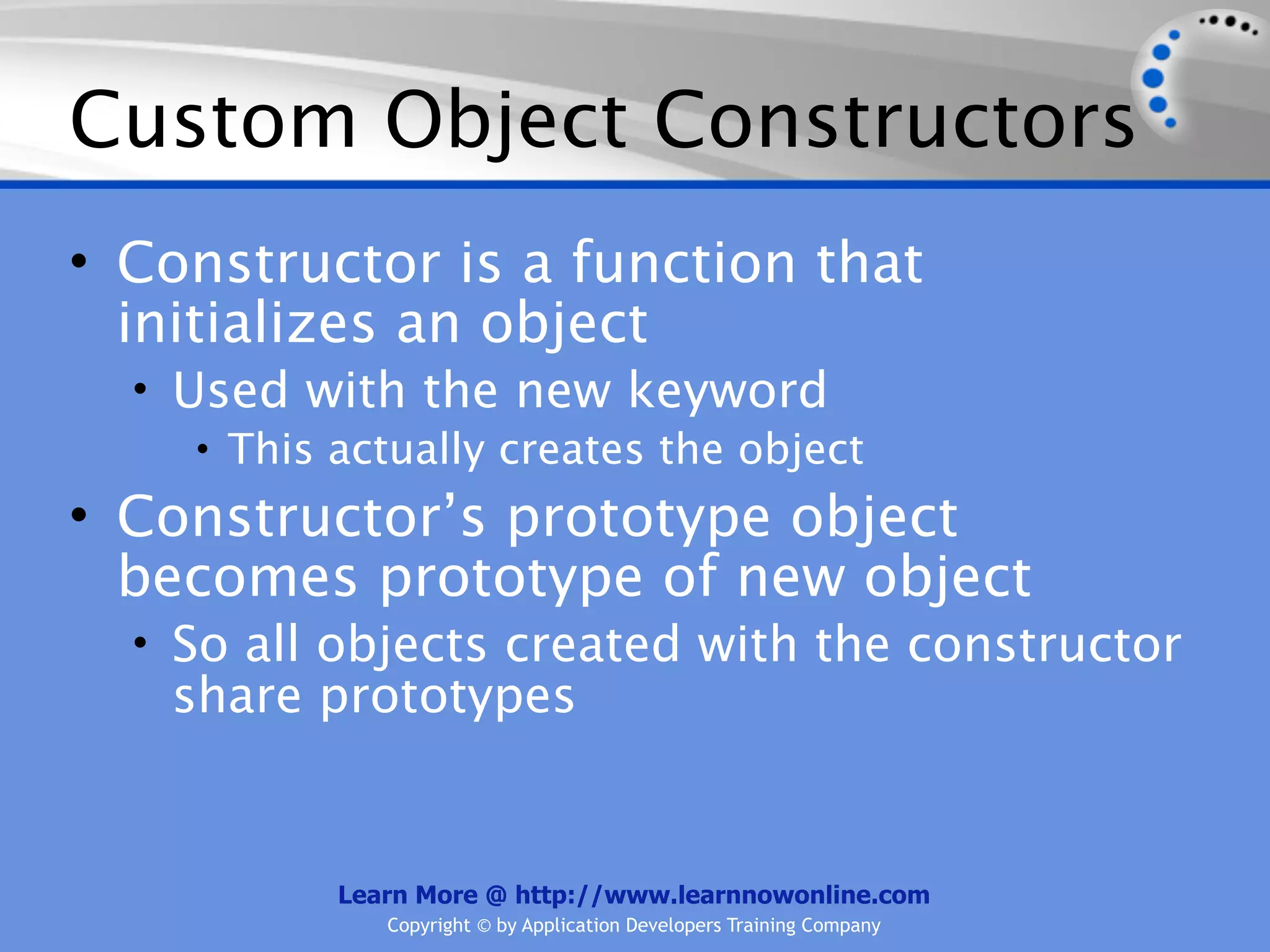 Custom Object Constructors • Constructor is a function that initializes an object • Used with the new keyword • This actually creates the object • Constructor’s prototype object becomes prototype of new object • So all objects created with the constructor share prototypes Learn More @ http://www.learnnowonline.com Copyright © by Application Developers Training Company 