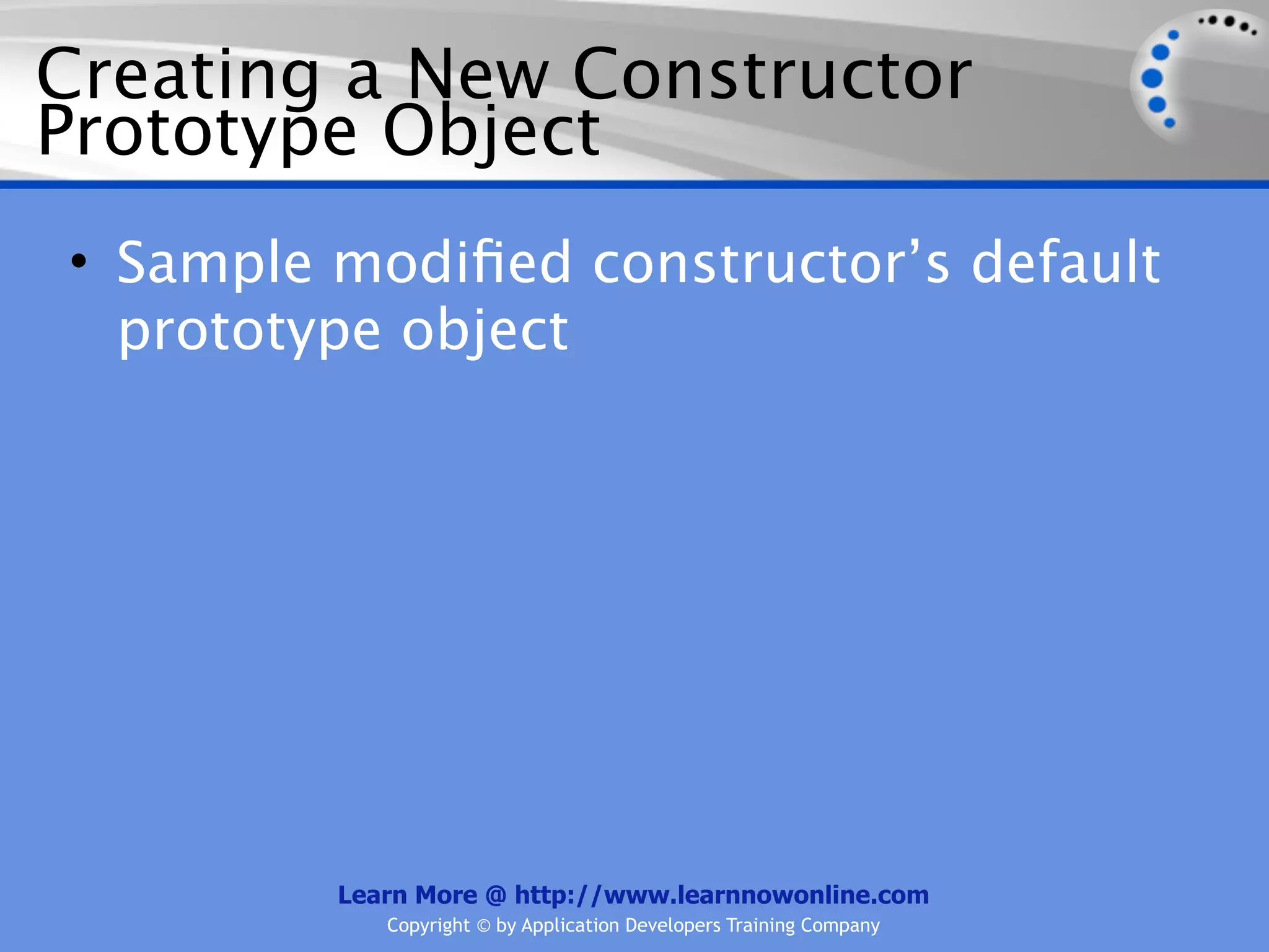 Creating a New Constructor Prototype Object • Sample modiﬁed constructor’s default prototype object Learn More @ http://www.learnnowonline.com Copyright © by Application Developers Training Company 