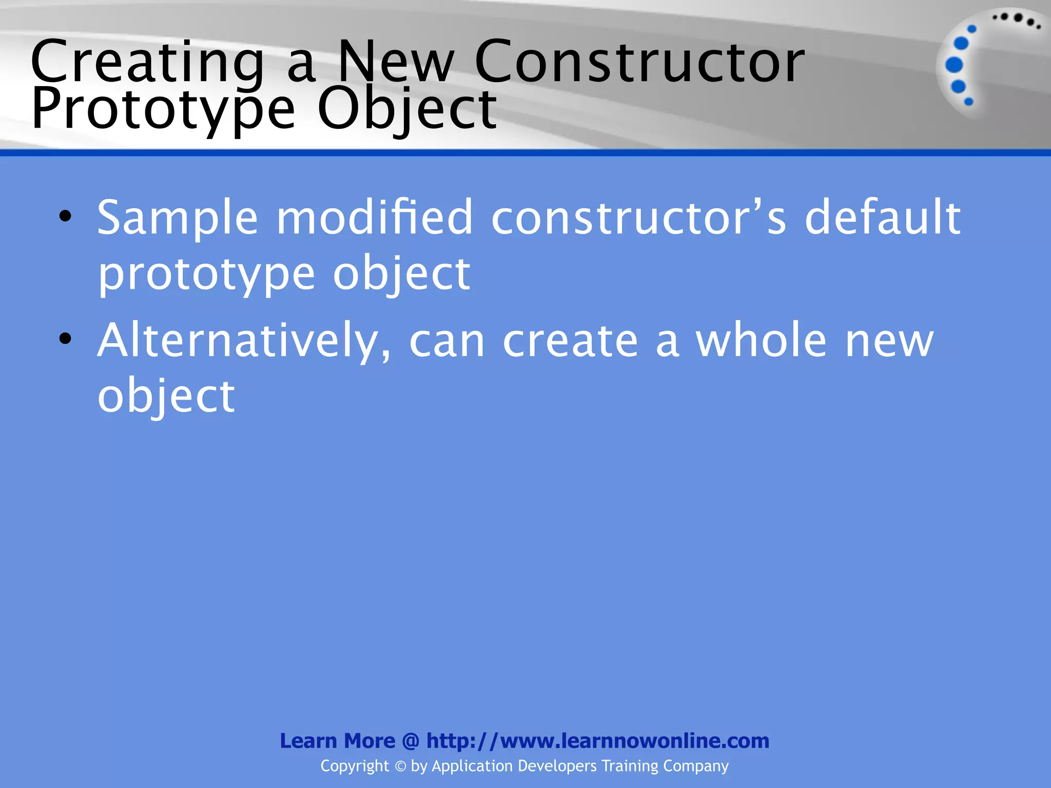 Creating a New Constructor Prototype Object • Sample modiﬁed constructor’s default prototype object • Alternatively, can create a whole new object Learn More @ http://www.learnnowonline.com Copyright © by Application Developers Training Company 