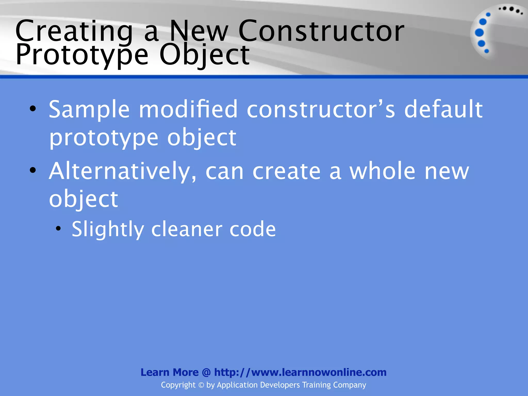 Creating a New Constructor Prototype Object • Sample modiﬁed constructor’s default prototype object • Alternatively, can create a whole new object • Slightly cleaner code Learn More @ http://www.learnnowonline.com Copyright © by Application Developers Training Company 