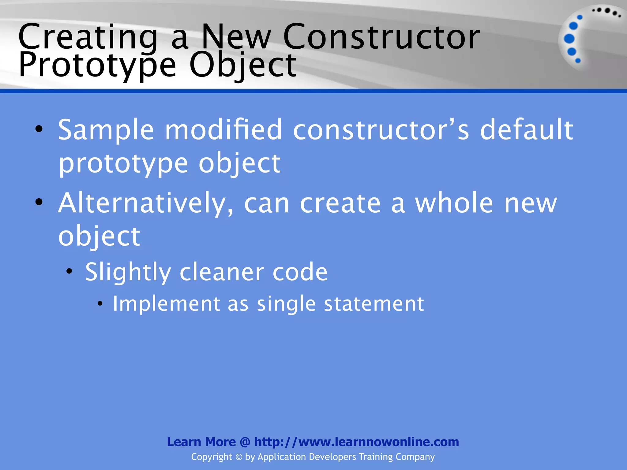 Creating a New Constructor Prototype Object • Sample modiﬁed constructor’s default prototype object • Alternatively, can create a whole new object • Slightly cleaner code • Implement as single statement Learn More @ http://www.learnnowonline.com Copyright © by Application Developers Training Company 