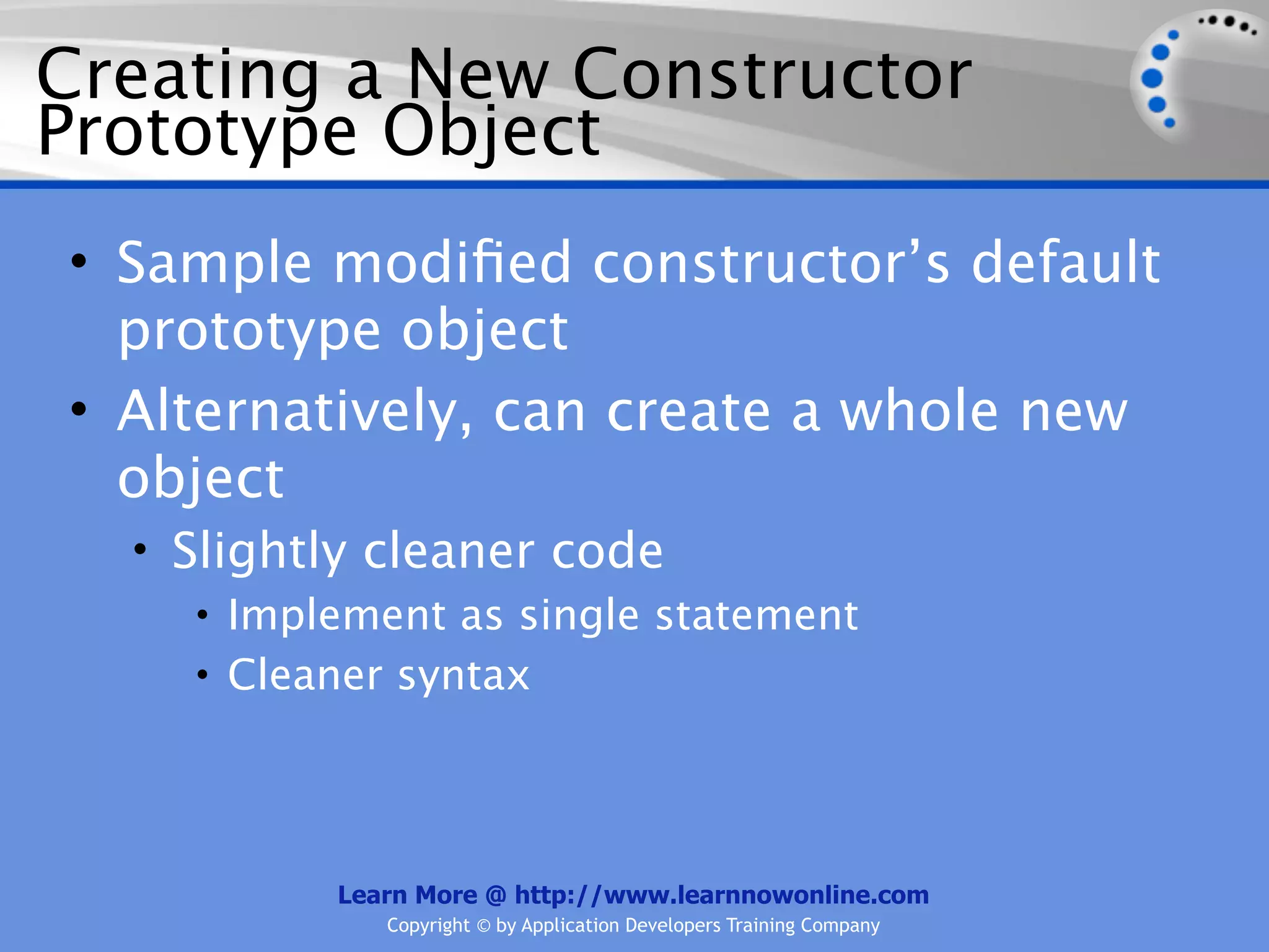 Creating a New Constructor Prototype Object • Sample modiﬁed constructor’s default prototype object • Alternatively, can create a whole new object • Slightly cleaner code • Implement as single statement • Cleaner syntax Learn More @ http://www.learnnowonline.com Copyright © by Application Developers Training Company 