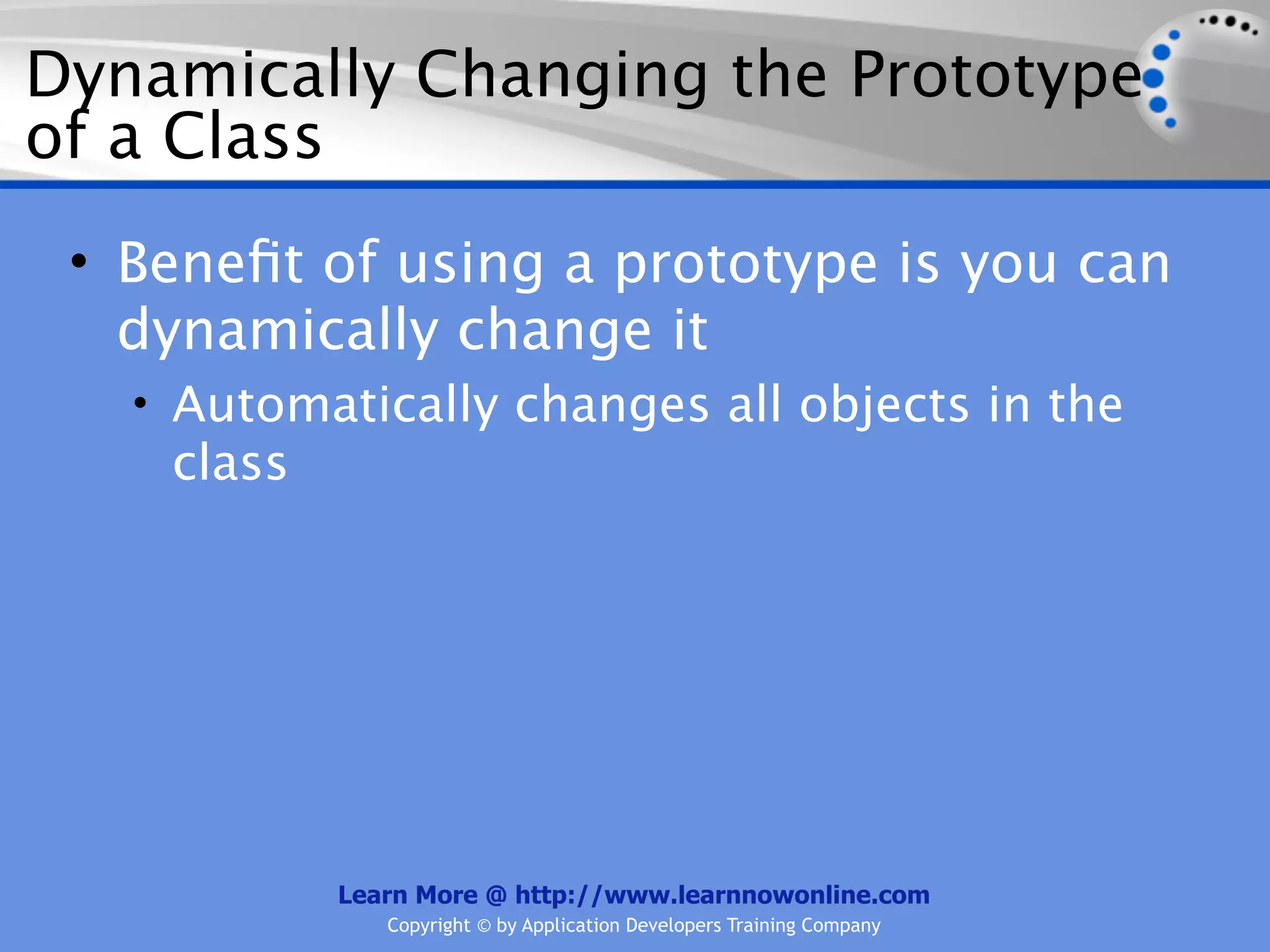 Dynamically Changing the Prototype of a Class • Beneﬁt of using a prototype is you can dynamically change it • Automatically changes all objects in the class Learn More @ http://www.learnnowonline.com Copyright © by Application Developers Training Company 
