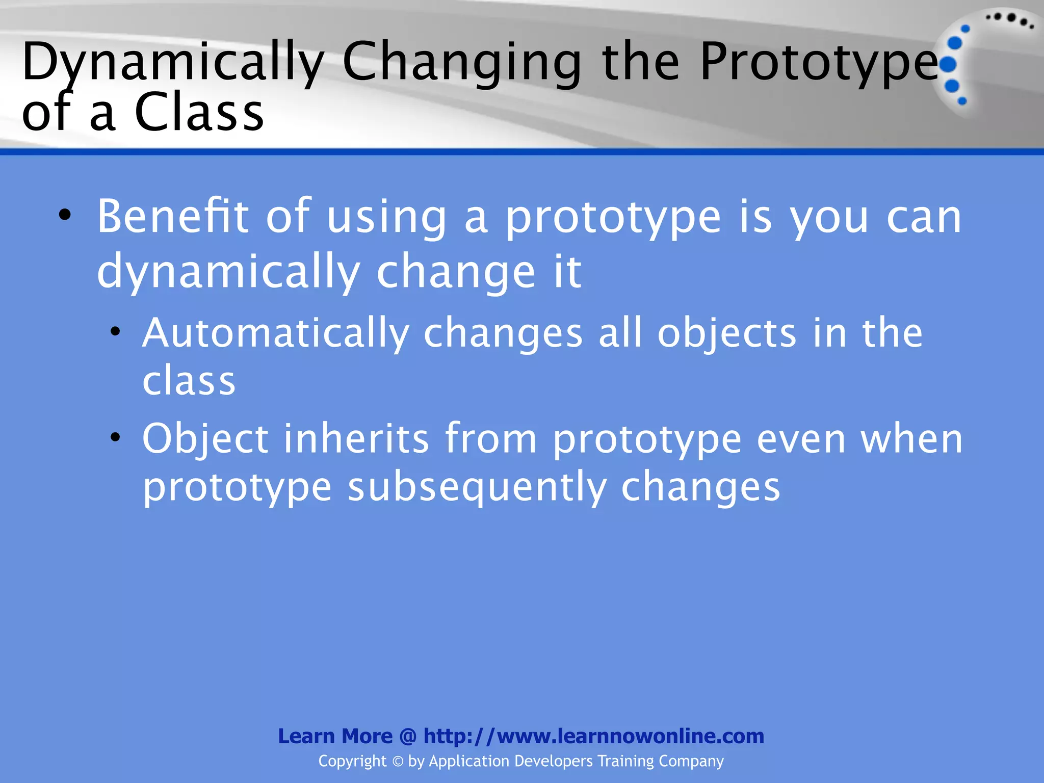 Dynamically Changing the Prototype of a Class • Beneﬁt of using a prototype is you can dynamically change it • Automatically changes all objects in the class • Object inherits from prototype even when prototype subsequently changes Learn More @ http://www.learnnowonline.com Copyright © by Application Developers Training Company 