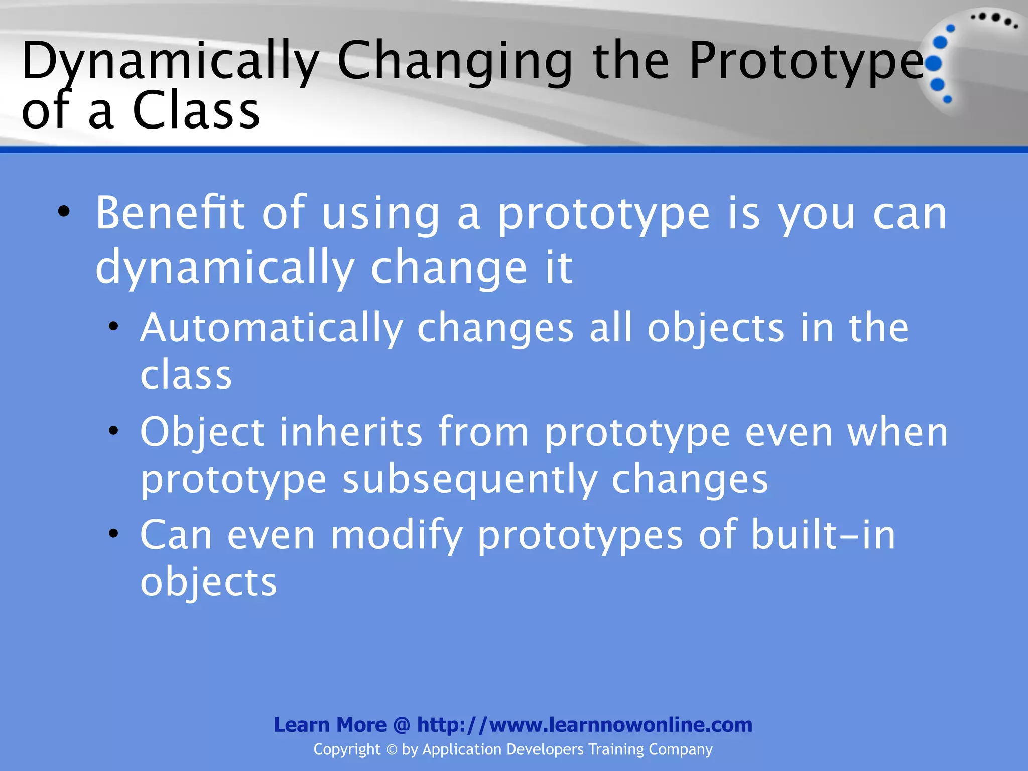 Dynamically Changing the Prototype of a Class • Beneﬁt of using a prototype is you can dynamically change it • Automatically changes all objects in the class • Object inherits from prototype even when prototype subsequently changes • Can even modify prototypes of built-in objects Learn More @ http://www.learnnowonline.com Copyright © by Application Developers Training Company 