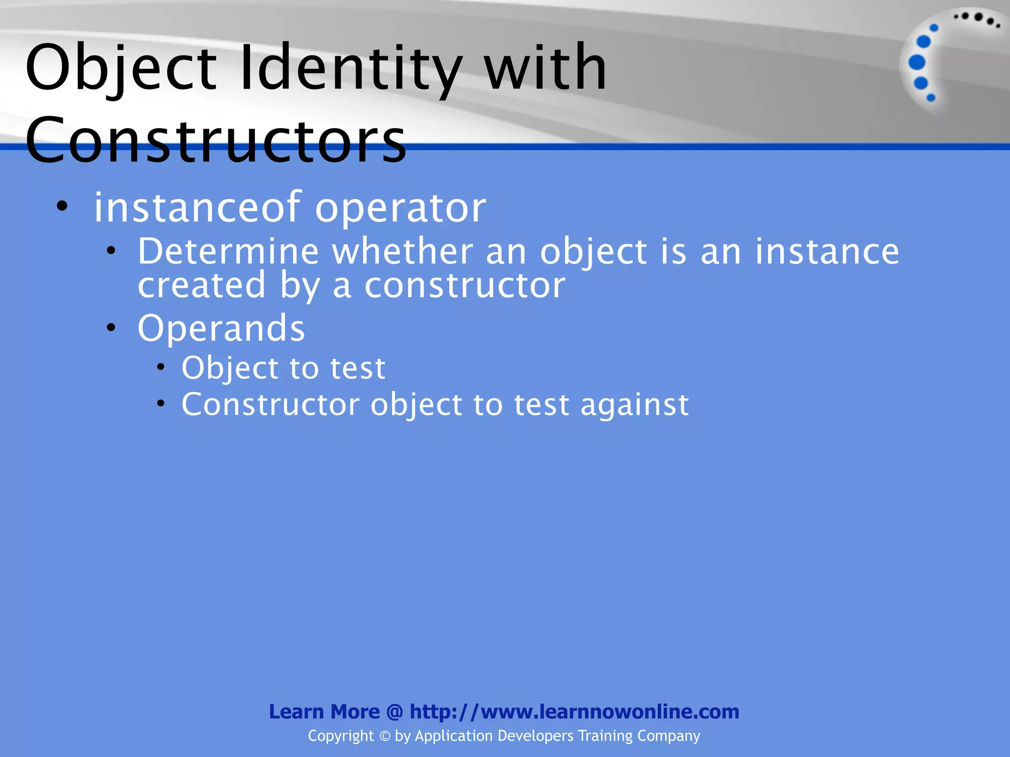 Object Identity with Constructors • instanceof operator • Determine whether an object is an instance created by a constructor • Operands • Object to test • Constructor object to test against Learn More @ http://www.learnnowonline.com Copyright © by Application Developers Training Company 
