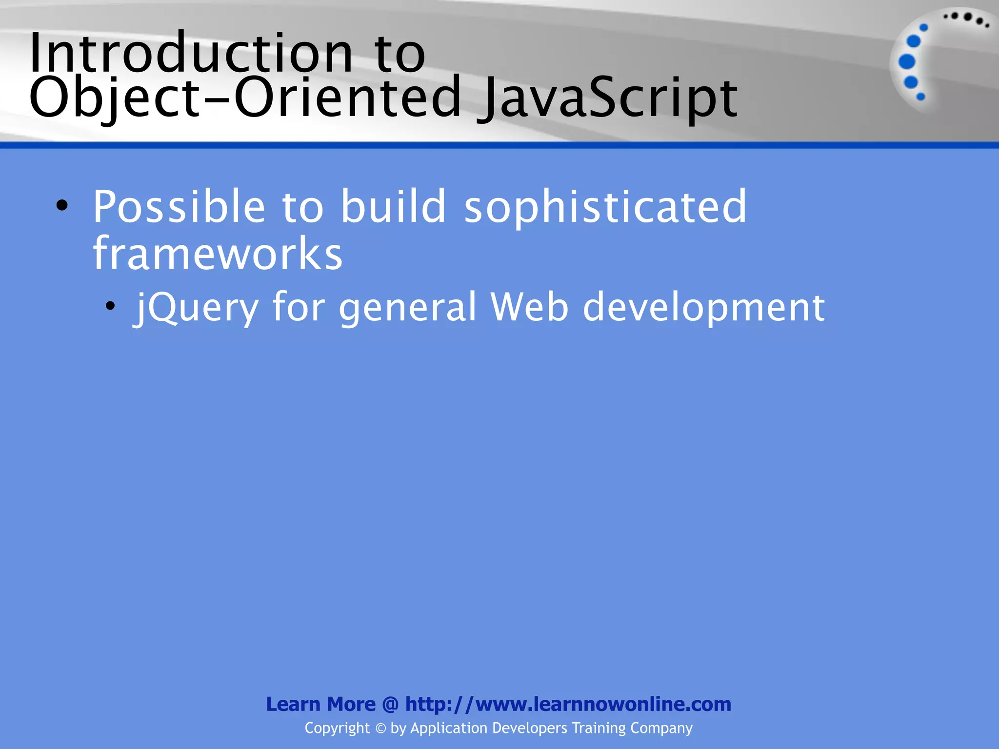 Introduction to Object-Oriented JavaScript • Possible to build sophisticated frameworks • jQuery for general Web development Learn More @ http://www.learnnowonline.com Copyright © by Application Developers Training Company 