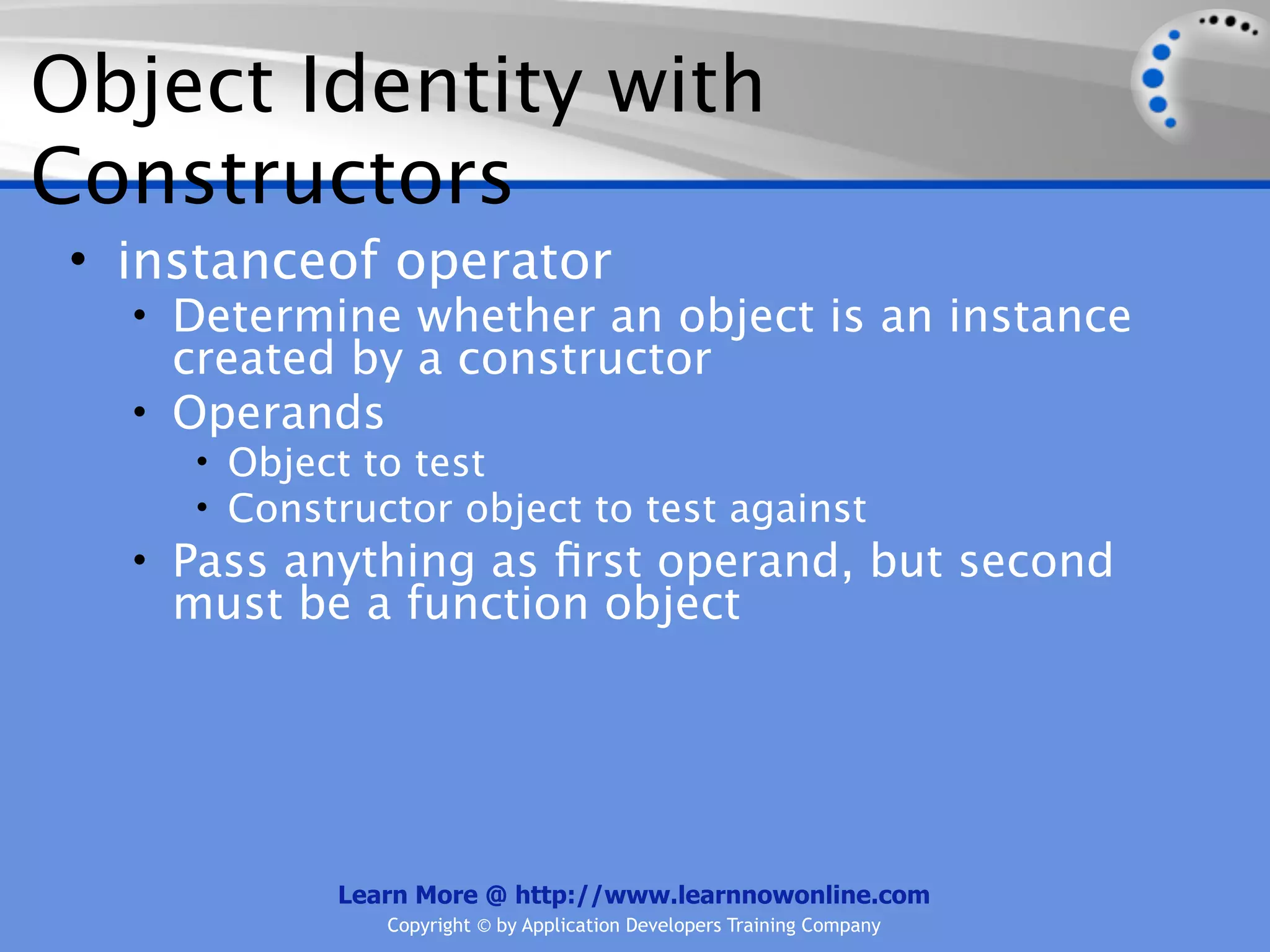 Object Identity with Constructors • instanceof operator • Determine whether an object is an instance created by a constructor • Operands • Object to test • Constructor object to test against • Pass anything as ﬁrst operand, but second must be a function object Learn More @ http://www.learnnowonline.com Copyright © by Application Developers Training Company 