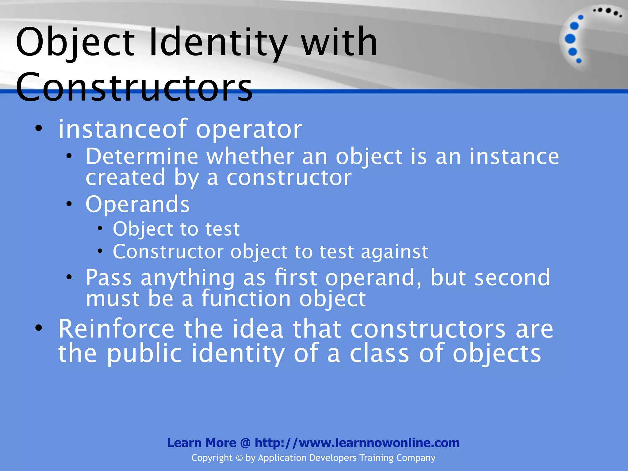Object Identity with Constructors • instanceof operator • Determine whether an object is an instance created by a constructor • Operands • Object to test • Constructor object to test against • Pass anything as ﬁrst operand, but second must be a function object • Reinforce the idea that constructors are the public identity of a class of objects Learn More @ http://www.learnnowonline.com Copyright © by Application Developers Training Company 