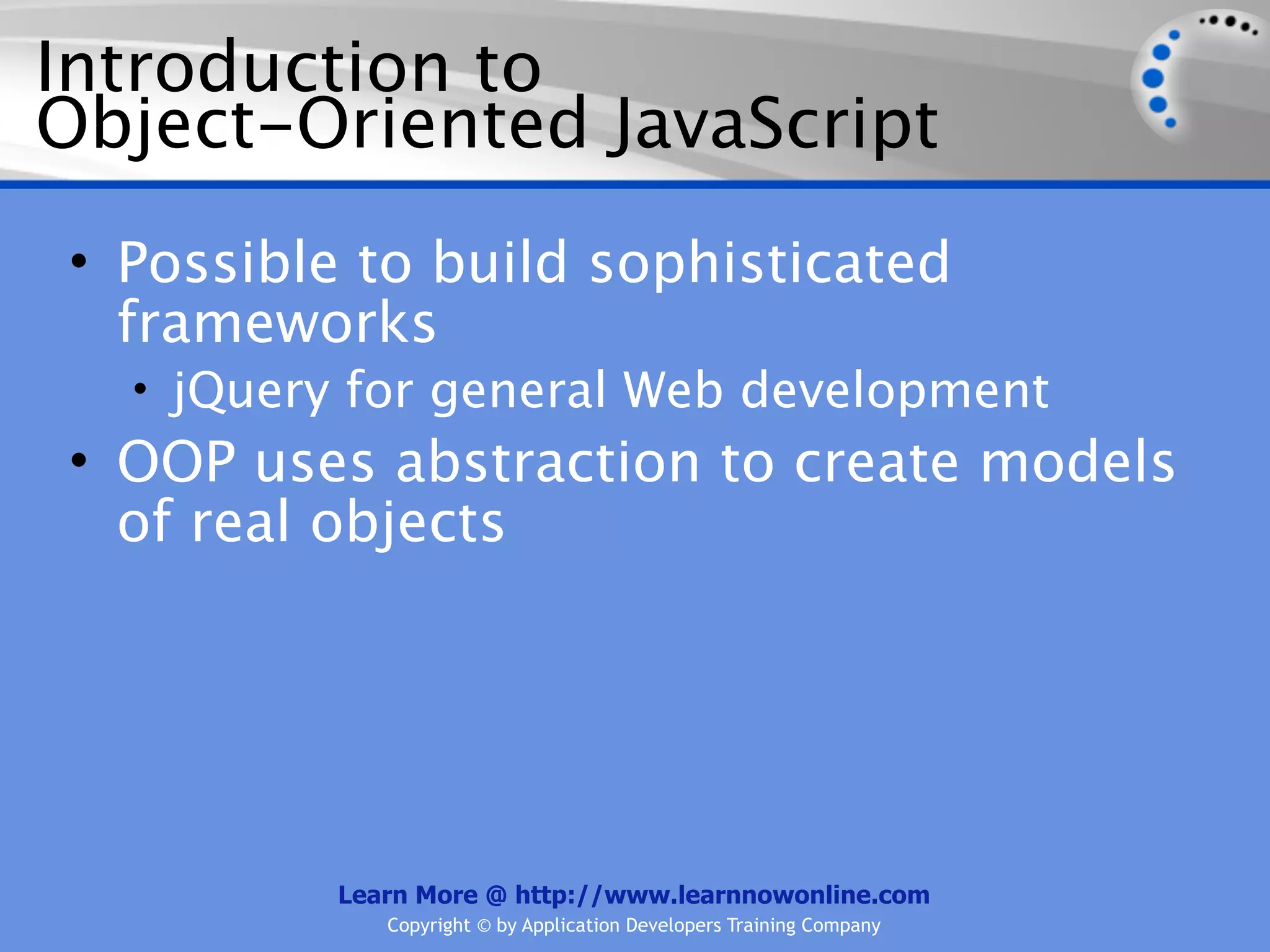 Introduction to Object-Oriented JavaScript • Possible to build sophisticated frameworks • jQuery for general Web development • OOP uses abstraction to create models of real objects Learn More @ http://www.learnnowonline.com Copyright © by Application Developers Training Company 