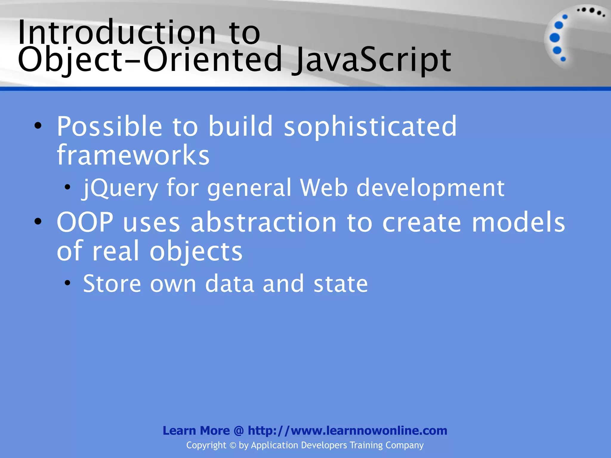 Introduction to Object-Oriented JavaScript • Possible to build sophisticated frameworks • jQuery for general Web development • OOP uses abstraction to create models of real objects • Store own data and state Learn More @ http://www.learnnowonline.com Copyright © by Application Developers Training Company 