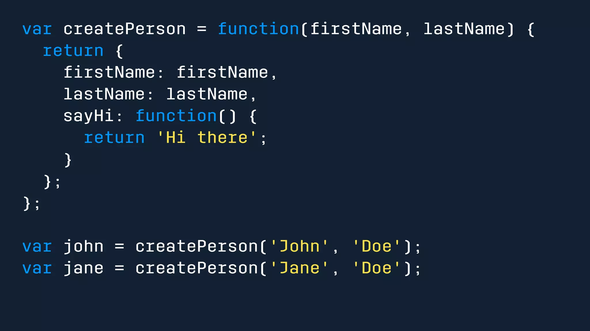var createPerson = function(firstName, lastName) { 
return { 
firstName: firstName, 
lastName: lastName, 
sayHi: function() { 
return 'Hi there'; 
} 
}; 
}; 
var john = createPerson('John', 'Doe'); 
var jane = createPerson('Jane', 'Doe'); 
 