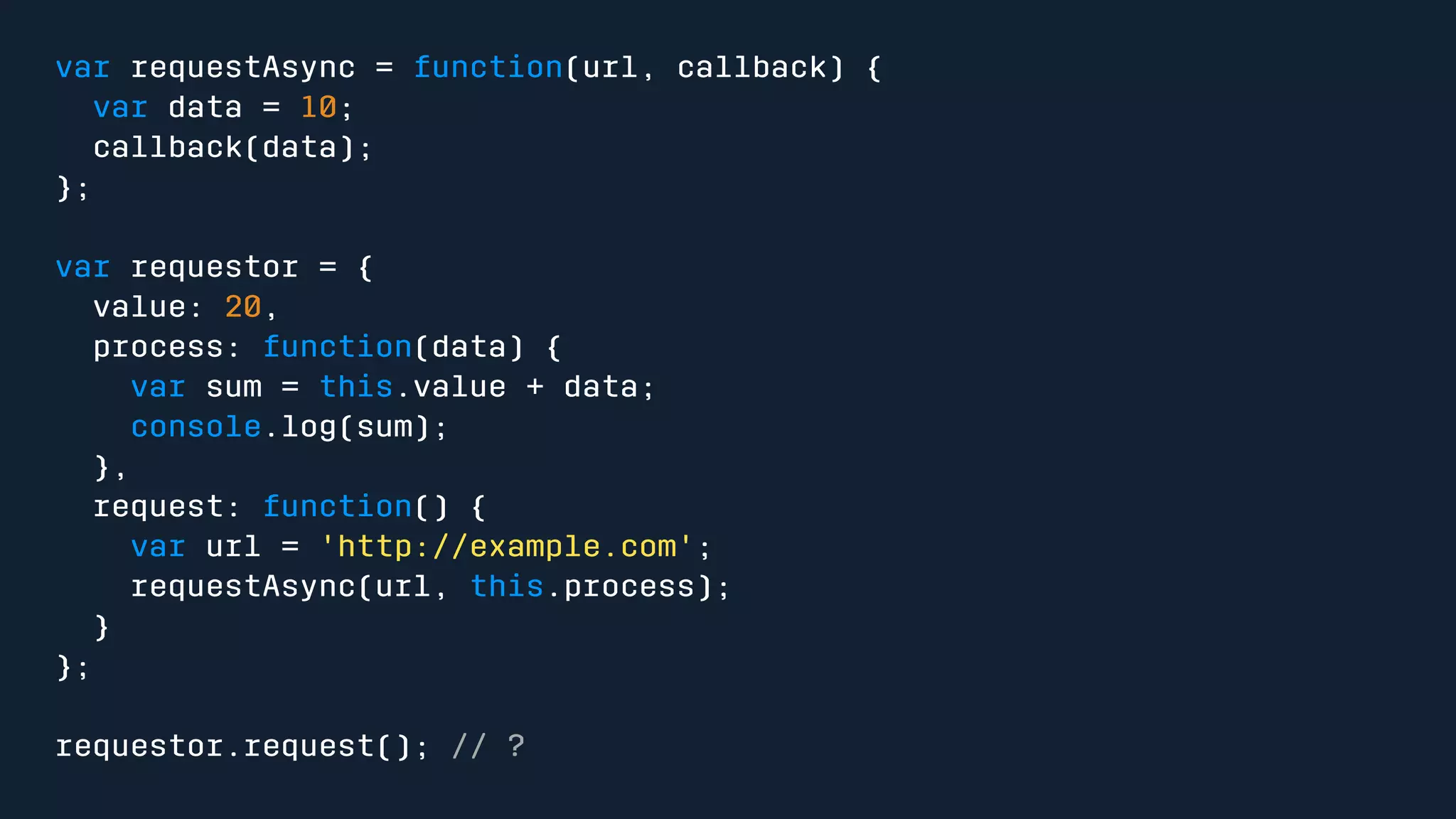 var requestAsync = function(url, callback) { 
var data = 10; 
callback(data); 
}; 
var requestor = { 
value: 20, 
process: function(data) { 
var sum = this.value + data; 
console.log(sum); 
}, 
request: function() { 
var url = 'http://example.com'; 
requestAsync(url, this.process); 
} 
}; 
requestor.request(); // ? 
 