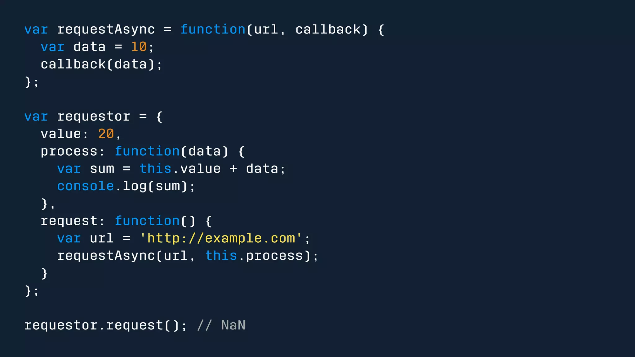 var requestAsync = function(url, callback) { 
var data = 10; 
callback(data); 
}; 
var requestor = { 
value: 20, 
process: function(data) { 
var sum = this.value + data; 
console.log(sum); 
}, 
request: function() { 
var url = 'http://example.com'; 
requestAsync(url, this.process); 
} 
}; 
requestor.request(); // NaN 
 