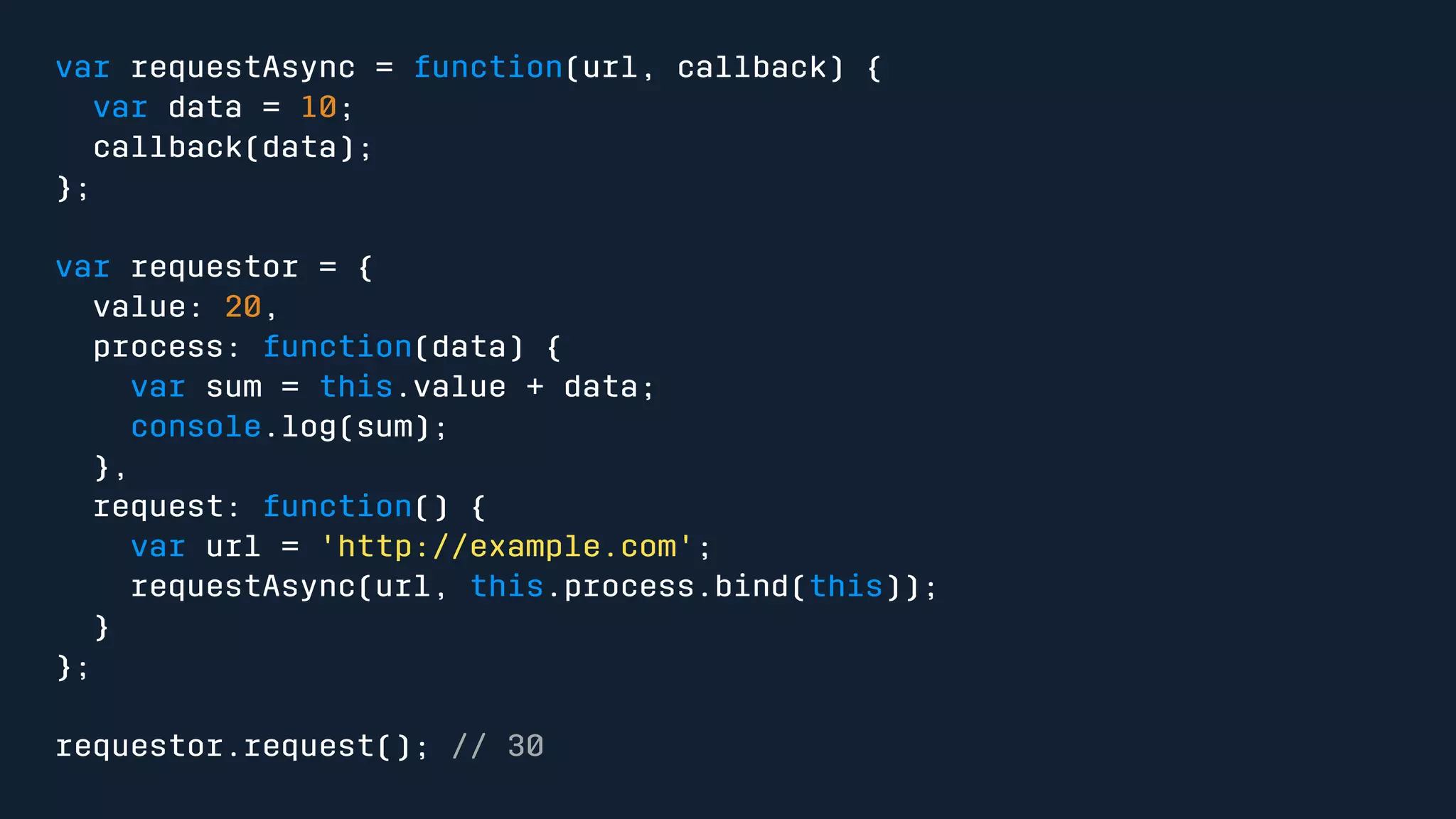 var requestAsync = function(url, callback) { 
var data = 10; 
callback(data); 
}; 
var requestor = { 
value: 20, 
process: function(data) { 
var sum = this.value + data; 
console.log(sum); 
}, 
request: function() { 
var url = 'http://example.com'; 
requestAsync(url, this.process.bind(this)); 
} 
}; 
requestor.request(); // 30 
 