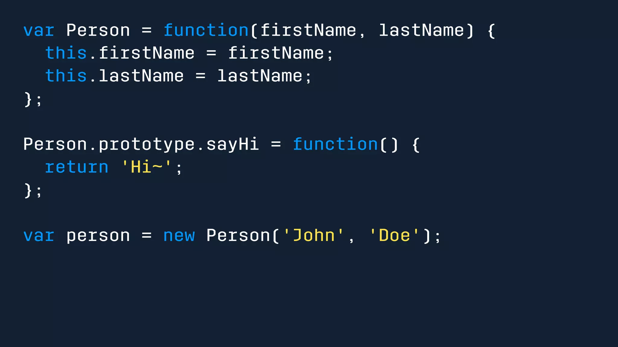 var Person = function(firstName, lastName) { 
this.firstName = firstName; 
this.lastName = lastName; 
}; 
Person.prototype.sayHi = function() { 
return 'Hi~'; 
}; 
var person = new Person('John', 'Doe'); 
 